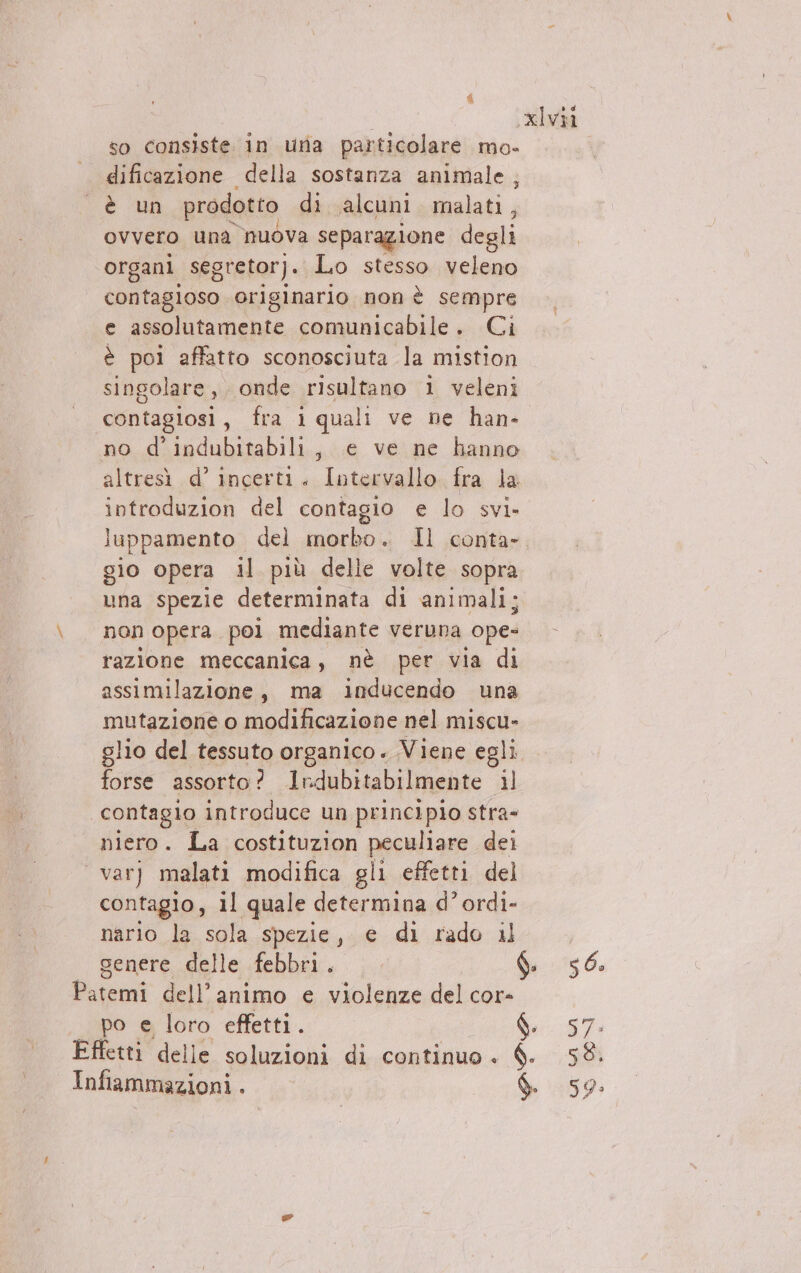 so consiste in uria particolare mo- è un prodotto di alcuni malati, ovvero una nuova separazione degli organi segretor). Lo stesso veleno contagioso originario non è sempre e assolutamente comunicabile. Ci è poi affatto sconosciuta la mistion singolare, onde risultano 1 veleni contagiosi, fra iquali ve ne han- no d’indubitabili, e ve ne hanno altresì d’ incerti. Intervallo. fra la introduzion del contagio e lo svi. luppamento del morbo. Il conta- gio opera il più delle volte sopra una spezie determinata di animali; non opera pol mediante veruna ope- razione meccanica, nè per via di assimilazione, ma inducendo una mutazione o modificazione nel miscu- forse assorto? Ilrdubitabilmente il contagio introduce un principio stra- niero. La costituzion pesare dei var) malati modifica gli effetti del contagio, il quale determina d’ ordi- nario la sola spezie, e di rado il Infiammazioni . LD ì