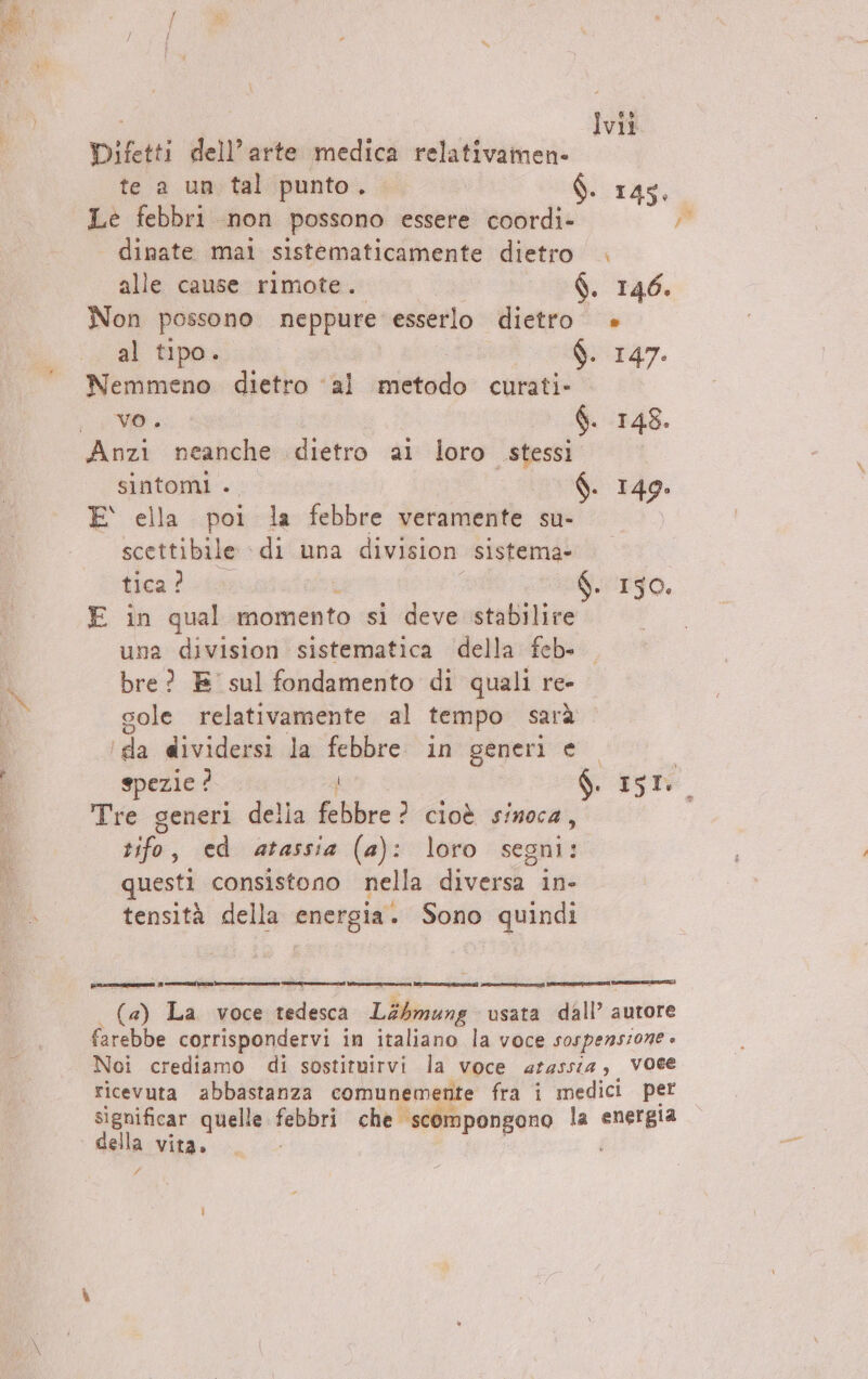 Difetti dell’arte medica relativamen- te a un tal punto. Ò. 145, Le febbri non possono essere coordi- dinate mai sistematicamente dietro . alle cause rimote. $. 146. Non possono neppure esserlo dietro » al tipo. $. 147. ‘Nemmeno dietro ‘al metodo curati» VO, 6. 148. Anzi neanche dietro ali loro stessi sintomi . $. 149. E ella poi la febbre veramente su- scettibile ‘di una division sistema» tica 2.» - 150. E in qual momento si deve stabilire. © una division sistematica della feb. bre? E' sul fondamento di quali re- cole relativamente al tempo sarà ‘da dividersi la febbre. in generi e. spezie ? : $. 151 Tre generi della febbre? cioè sinoca, | sifo; ed atassia (a): loro segni: questi consistono nella diversa in- tensità della energia. Sono quindi (re censena) nio n] i IE IA IONI DOTTI | (4) La voce tedesca L44mung usata dall’ autore farebbe corrispondervi in italiano la voce sospensione » Noi crediamo di sostituirvi la voce aLassia voce ricevuta abbastanza comunemente fra i medici per significar quelle febbri che. scompongono la Bed della vita. £