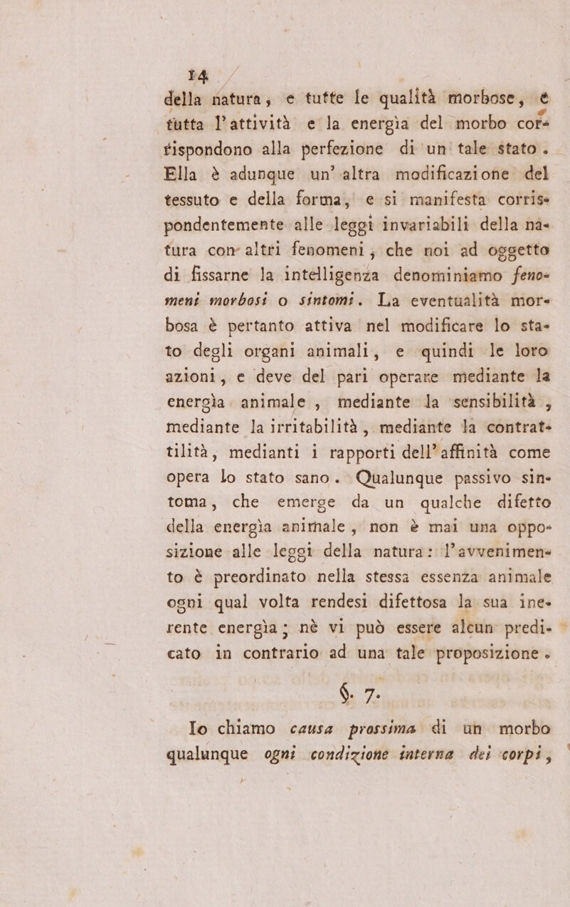 della natura, e tutte le qualità morbose, e tutta l'attività e la energìa ‘del morbo cofe #ispondono alla perfezione di un tale stato . Ella è adunque un’ altra modificazione del tessuto e della forma, e si manifesta corris- pondentemente alle leggi invariabili della na- tura con altri fenomeni; che noi ad oggetto di fissarne la intelligenza Giri gi “Serie ment morbosi o sintomi. La eventualità more bosa è pertanto attiva nel modificare lo sta- to degli organi animali, e quindi le loro azioni, e deve del pari operare mediante la energìa. animale , mediante la sensibilità , mediante la irritabilità, mediante la contrat- tilità, medianti i rapporti dell’ affinità come opera lo stato sano. Qualunque passivo sin» toma, che emerge da un qualche difetto della energia animale, non è mai una oppo- sizione alle lessi della natura: l’avvenimene to è sicagiiliota nella stessa essenza animale ogni qual volta rendesi difettosa la sua ine» rente energia; nè vi può essere alcun predi- cato in contrario ad una tale proposizione . $. 9. Io chiamo causa prossima di un morbo qualunque ogni condizione interna dei corpi,