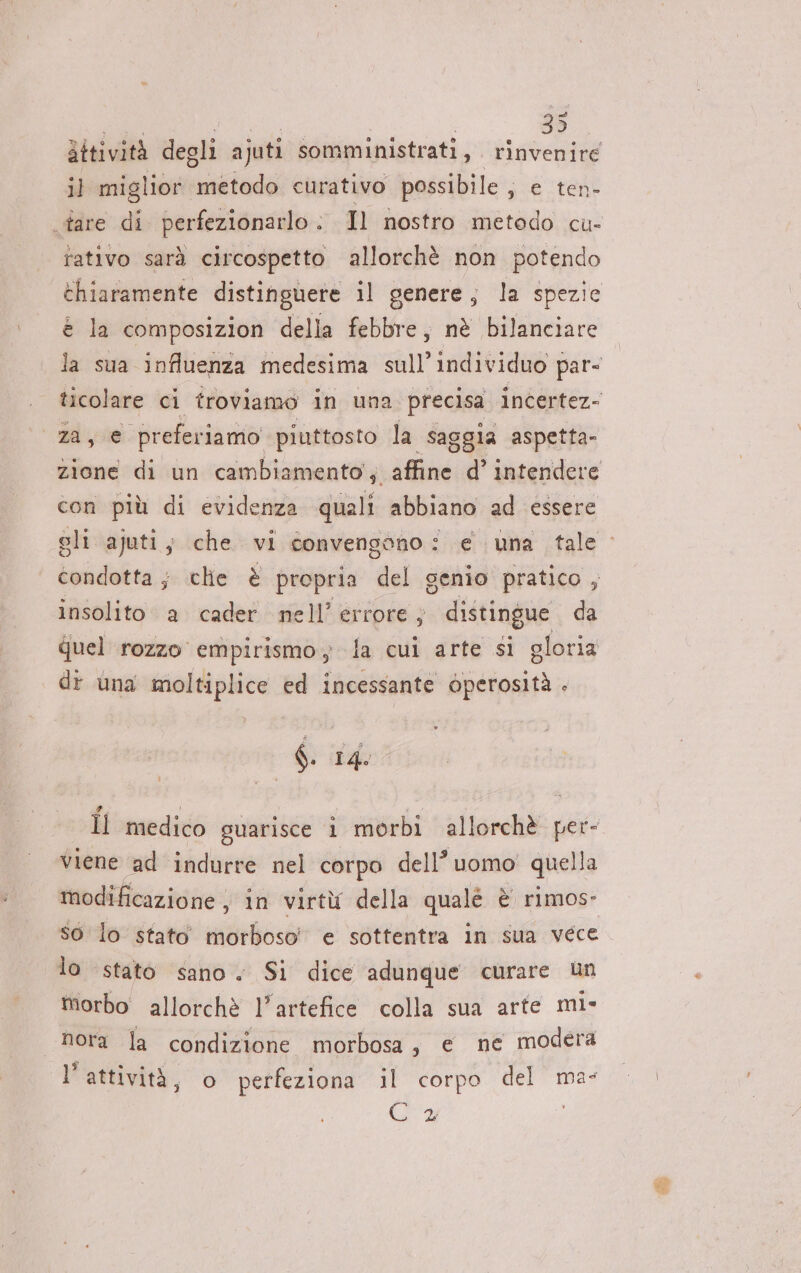 attività degli ajuti somministrati, rinvenire il migl ior iviada curativo possibile, e ten- tare di perfezionarlo : Il nostro metodo cu- rativo sarà circospetto allorchè non potendo chiaramente distinguere il genere, la spezie è la composizion della febbre, nè bilanciare la sua influenza medesima sull’individuo par- ticolare ci troviamo in una precisa incertez- 00 preferiamo” piuttosto la saggia aspetta- zione di un cambiamento’, affine d’ intendere con più di evidenza quali abbiano ad essere tondetta; che è propria ‘fel genio pratico , insolito a cader nell’ errore; distingue da Quel rozzo empirismo, la cui arte si gloria di una moltiplice ed incessante Operosità . $. 14. viene ad indurre nel corpo dell’? uomo! quella modificazione, in virtù della qualé è rimos- so lo stato morboso e sottentra in sua vece lo stato sano. Si dice adunque curare un morbo allorchè l'artefice colla sua arte mi- nora la condizione morbosa, e ne modera l’attività, © perfeziona il corpo del ma- (CH