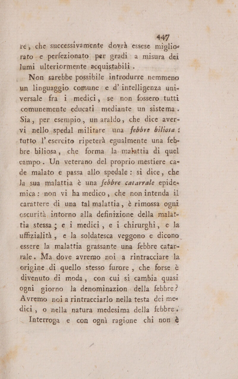 ré, che successivamente dovrà ‘essese PI tato e perfezionato. per gradi: a misura dei lumi ulteriormente acquistabili . Non sarebbe possibile introdurre nemmeno n linguaggio comune e d'intelligenza uni» si Pi i medici, se non fossero tutti comunemente educati. mediante un sistema. Sia, per esempio, unaraldo, che dice aver- vi nello. spedal militare una febbre biliosa : i tutto l’esercito ripeterà egualmente una feb ‘bre. biliosa, che forma la malattia di quel campo. Un veterano del proprio mestiere ca» de malato e passa allo spedale : si dice, che la sua malattia è una febbre cararrale epides mica: non vi ha medico, che non intenda il carattere di una tal malattia, è rimossa ogni oscurità, intorno alla definizione della malate tia stessa; e 1 medici vie chirurghi, ela uffizialità , e la soldatesca veggono e dicono. essere la malattia grassante una febbre catar= rale. Ma. dove avremo noi a rintracciare la origine di quello stesso furore , che forse è Pra di moda; con cui si cambia quasi ogni giorno la denominazion. della febbre? Avremo noia rintracciarlo nella testa dei me* dici, o nella natura medesima della febbre. Interroga e con ognì ragione chi non è