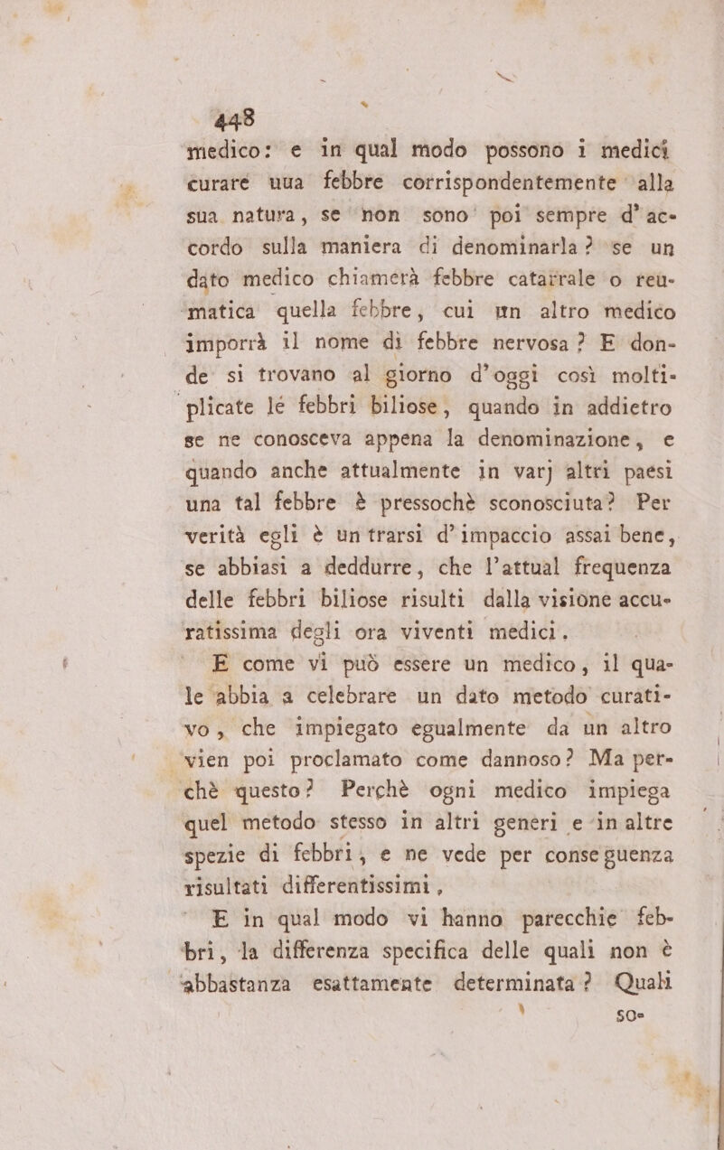 aa medico: e in qual modo possono i medici curare uua febbre corrispondentemente alla sua natura, se non sono’ poi sempre d’ac- cordo sulla maniera di denominarla? se un dato medico chiamerà febbre catatrale o reu- imporrà il nome di febbre nervosa ? E don- de si trovano al giorno d’oggi così molti» se ne conosceva appena la denominazione, e quando anche attualmente in var) altri paesi una tal febbre è pressochè sconosciuta? Per verità egli è untrarsi d’impaccio assai bene, se abbiasi a deddurre, che l’attual frequenza delle febbri biliose risulti dalla visione accue ratissima degli ora viventi medici. E come vi può essere un medico, il qua- le abbia a celebrare un dato metodo curati- vo, che impiegato egualmente da un altro quel metodo stesso in altri generi e ‘in altre spezie di febbri; e ne vede per conse guenza risultati differentissimi, E in qual modo vi hanno parecchie feb- bri, la differenza specifica delle quali non è ‘abbastanza esattamente determinata? Quali 1 S0=