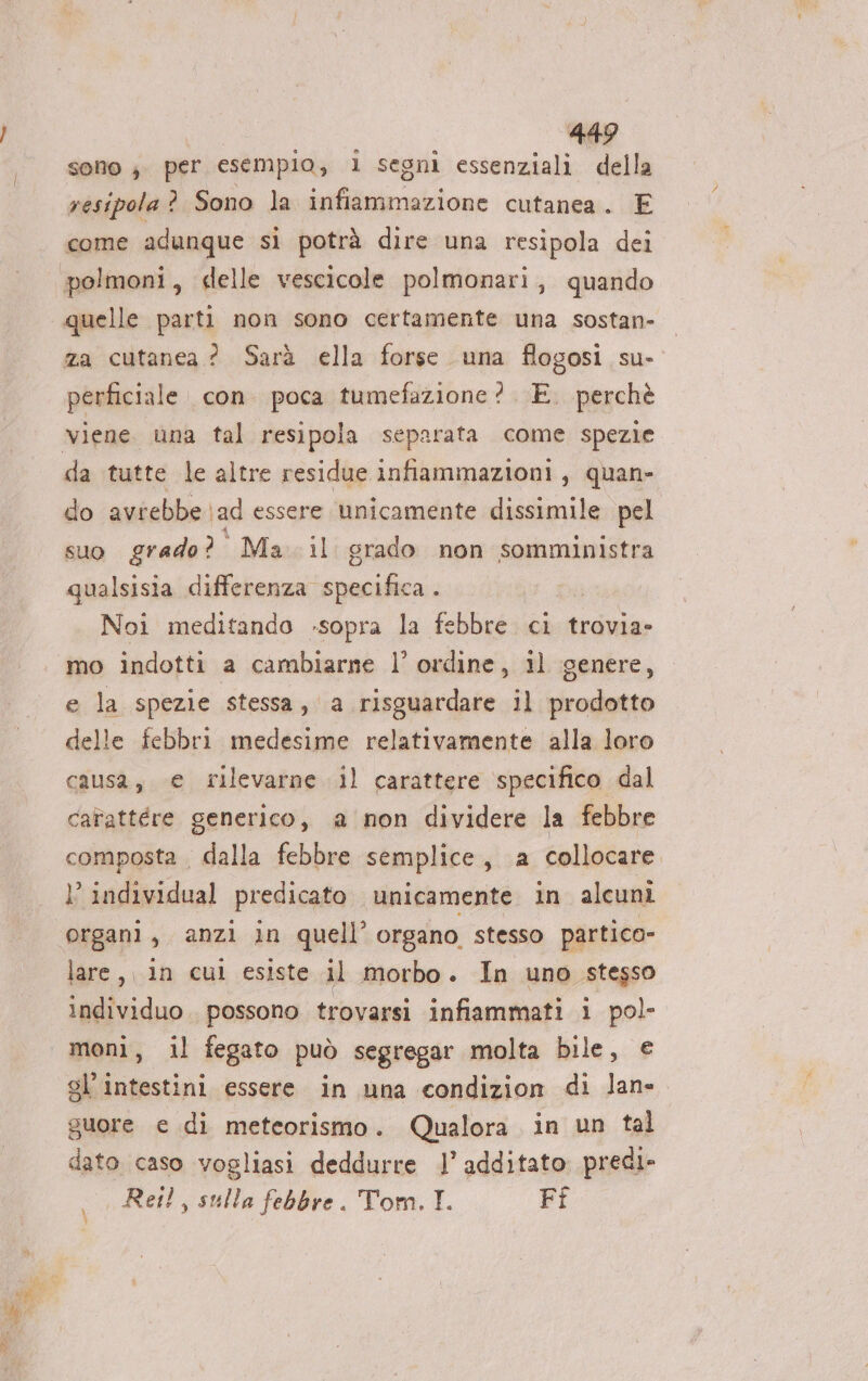 sono ; per esempio, 1 segni essenziali della resipola ? Sono la infiammazione cutanea. E come adunque si potrà dire una resipola dei polmoni, delle vescicole polmonari, quando quelle parti non sono certamente una sostan- za cutanea? Sarà ella forse una flogosi su- perficiale. con. poca tumefazione? . E. perchè da tutte le altre residue infiammazioni, quan- do avrebbe ad essere unicamente dissimile pel suo grado? Ma. il grado non somministra qualsisia differenza specifica . Noi meditando -sopra la febbre ci trovia- mo indotti a cambiarne l’ ordine, il genere, e la spezie stessa, a risguardare il prodotto delle febbri medesime relativamente alla loro causa, e rilevarne il carattere specifico dal cafattére generico, a non dividere la febbre composta , dalla febbre semplice, a collocare. }’ individual predicato unicamente in alcuni organi, anzi in quell’ organo stesso partico- lare, 1n cul esiste il morbo. In uno stesso individuo. possono trovarsi infiammati i pol- moni, il fegato può segregar molta bile, € gl’intestini essere in una condizion di lan» guore € di meteorismo . Qualora in un tal dato caso vogliasi deddurre l’ additato predi- Rei, sulla febbre. Tom. I. Fi