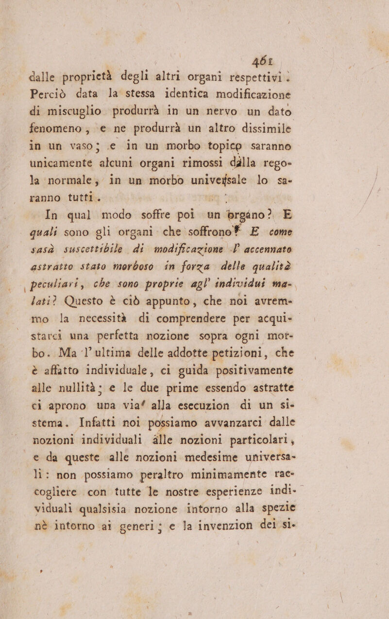 ì | | 46: dalle proprietà degli altri organi respettivi . Perciò data la stessa identica modificazione di miscuglio produrrà in un nervo un dato fenomeno, e ne produrrà un altro dissimile in un vaso; .e in un morbo topico saranno unicamente alcuni organi rimossi dalla rego- la normale; in un morbo se lo sa- ranno tutti. In qual modo soffre poi un br ino? E quali sono gli organi che soffronof E come sasà sale corsiili di modificazione I’ accennato astratto stato morboso in forza delle qualità peculiari, che sono proprie agl’ individui ma-. lati? Questo è ciò appunto, che noi avrem- starci una perfetta nozione sopra ogni mot- bo. Ma ‘l’ultima delle addotte petizioni, che è affatto individuale, ci guida positivamente alle nullità; e le due prime essendo astratte. ci aprono una via” alla esecuzion di un si- stema. Infatti noi possiamo avvanzarci dalle nozioni individuali fille nozioni particolari, e da queste alle nozioni medesime universa- li: non possiamo peraltro minimamente rac» cogliere con tutte le nostre esperienze indi- viduali qualsisia nozione intorno alla spezie nè interno ai generi; e la invenzion dei sì-