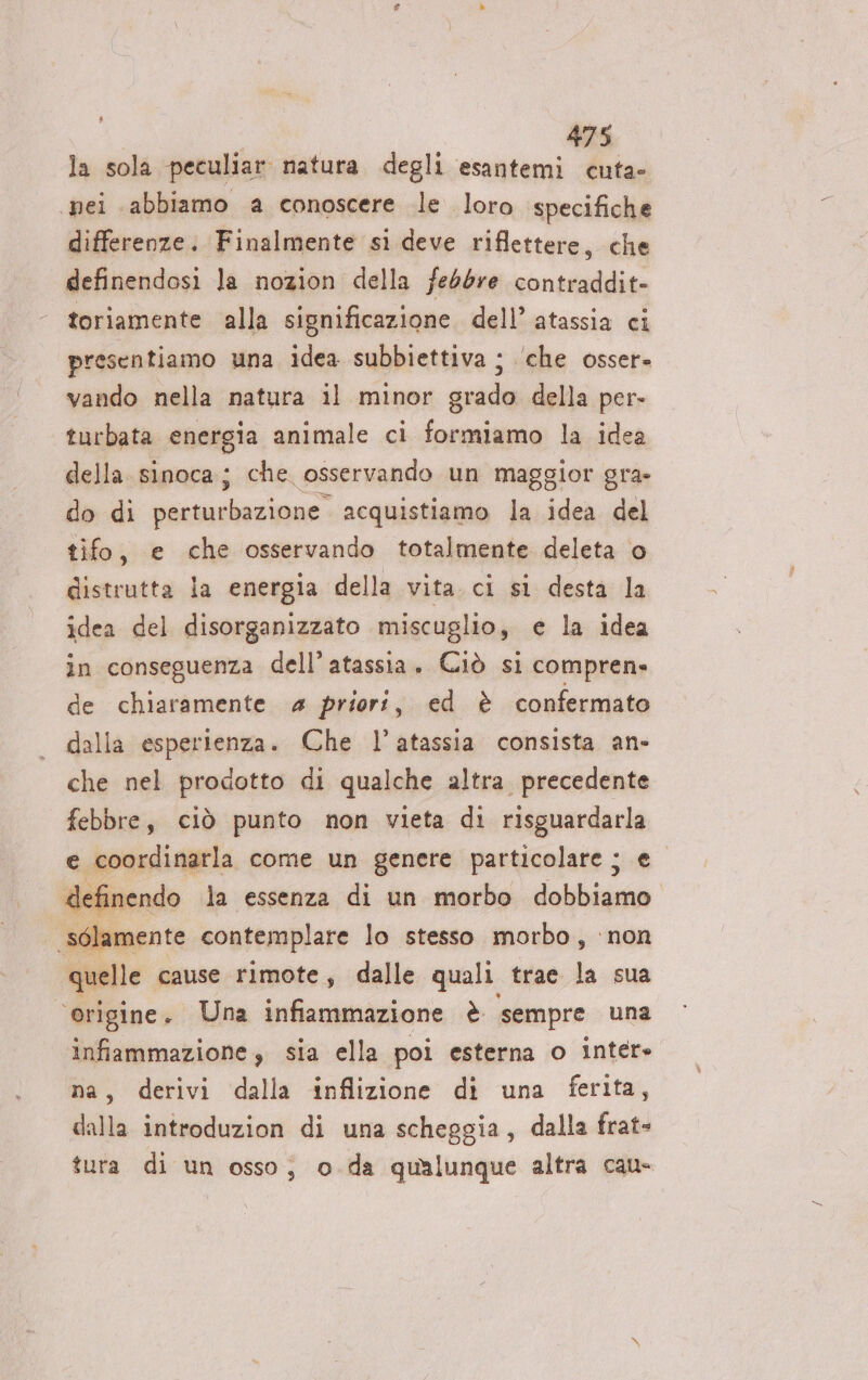 la sola peculiar natura degli mn nei abbiamo a conoscere le loro specifiche differenze. Finalmente si deve riflettere, che definendosi la nozion della febbre contraddit- toriamente alla significazione. dell’ atassia ci presentiamo una idea subbiettiva ; ‘che osser. vando nella natura il minor grado della per- turbata energia animale ci formiamo la idea della sinoca; che osservando un maggior gra- do di siczineineri acquistiamo la idea del tifo, e che osservando totalmente deleta o distrutta la energia della vita. ci si desta la idea del disorganizzato miscuglio, e e la idea in conseguenza dell’atassia. Ciò si compren» de chiaramente 4 priori, ed è confermato dalla esperienza. Che l’atassia consista an- che nel prodotto di qualche altra precedente febbre, ciò punto non vieta di risguardarla e coordinarla come un genere particolare ; el definendo la essenza di un morbo dobbiamo sélamente contemplare lo stesso morbo, ‘non quelle. cause rimote, dalle quali trae la sua ‘origine. Una infiammazione è sempre una infiammazione 3 sia ella poi esterna o inter» na, derivi dalla inflizione di una ferita, dalla introduzion di una scheggia, dalla frat- tura di un osso; o.da qualunque altra cau-