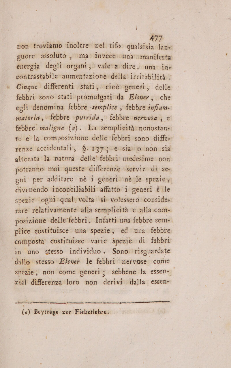 »&amp; non troviamo inoltre nel. tifo qualsisia lane suore assoluto , ma: invece una manifesta energia degli organi, vale‘ a dire, una in contrastabile aumentazione della’ irritabilità. Cinque differenti stati, cioè generi, delle febbri sono stati promulgati da E/sner, che egli denomina febbre semplice , febbre infiam- matoria, febbre putrida, febbre nervosa, e te e la composizione delle febbri sono diffe» rerize accidentali, $. 137; e. sia 0 non sia alterata la natura delle’ febbri medesime non potranno mni queste differenze servir di se» gni' per additare nè i generi»‘nè le spezie, divenendo inconciliabili affatto 1 generi è le spezie ‘ogni qual. volta si volessero conside» rare relativamente alla semplicità e alla com- posizione delle febbri, Infatti una febbre sem» plice costituisce una spezie , ed una febbre în uno stesso individuo. Sono: risguardate spezie; non come generi; sebbene la essen- zial differenza loro non derivi dalla essen» i Pr talea) sE GI I ir SIZE) : È ® ie e sa ® (4) Beytrage zur Fieberlehre,