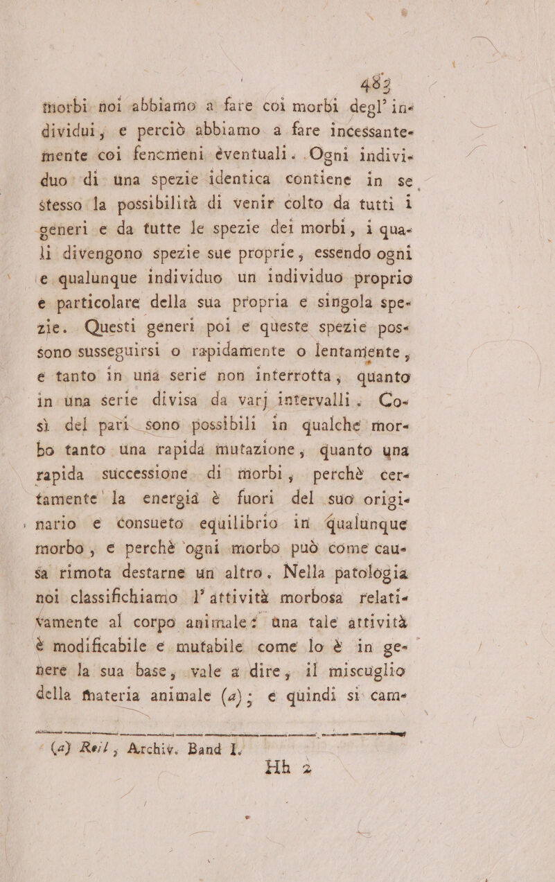 - triotbi. noi abbiamo a fare coi morbi degl’ ins dividui, e perciò abbiamo a fare incessante» inente coi fencmieni èventuali. Ogni indivi» duo di. ina spezie identica contiene in se stesso la possibilità di venir colto da tutti i li divengono spezie sue proprie, essendo ogni e particolare della sua propria e singola spe» zie. Questi generi poi e queste spezie pose sono susseguirsi o rapidamente o lentamiente, é tanto in una serie non interrotta; quanto in una serie divisa da varj intervalli. Co» sì del pari sono possibili in qualche mor- bo tanto una rapida mutazione; quanto yna tamente ' la energia è fuori del suo origi» nario e consueto equilibrio in qualunque morbo , e perchè ‘ogni morbo può come cau- Sa rimota destarne un altro. Nella patologia nol classifichiamo 1’ attività morbosa relati. vamente al corpo animale ùuna tale attività nere la sua base, vale a-;dite, il miscuglio della tateria animale (4) ce quindi si came ca va pre Reit; Archiv. Bani I