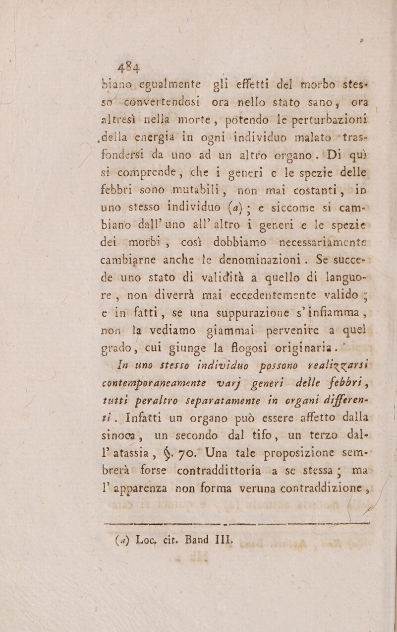 e 434 biano egualmente gli effetti del morbo stess so convertendosi ora nello stato sano, ora altresì nella morte, potendo le perturbazioni .della energia in ogni ‘individuo malato *tras- fondersi da uno ad un altro organo .!Di quì si comprende, che i generi € le spezie delle febbri sono mutabili, non mai costanti, in uno stesso Individuo (2); e siccome si cam- biano dall'uno all’altro i generi e le spezie dei morbi; così dobbiamo necessariamente cambiarne anche le denominazioni. Se succe»- de uno stato di validità a quello di languo- re, non diverrà mai eccedentemente valido ; e in fatti, se una suppurazione s’ infiamma, non la vediamo giammai pervenire a quel grado, cui giunge la flogosi originaria. *. In uno stesso individuo possono realizzarsi contemporaneamente varj generi delle febbri, rutti peraltro separatamente in organi differen- Infatti un organo può essere affetto dalla sinoca, un secondo dal tifo, un terzo dal. l’ atassia, 6. 70.° Una tale proposizione sem- brerà: forse contraddittoria ‘a se stessa; ma. l'apparenza non forma veruna contraddizione, | 9 ) Fota ein (4) Loc, cit. Band III, 9 fron tetro zona Ni torre e eta Pa