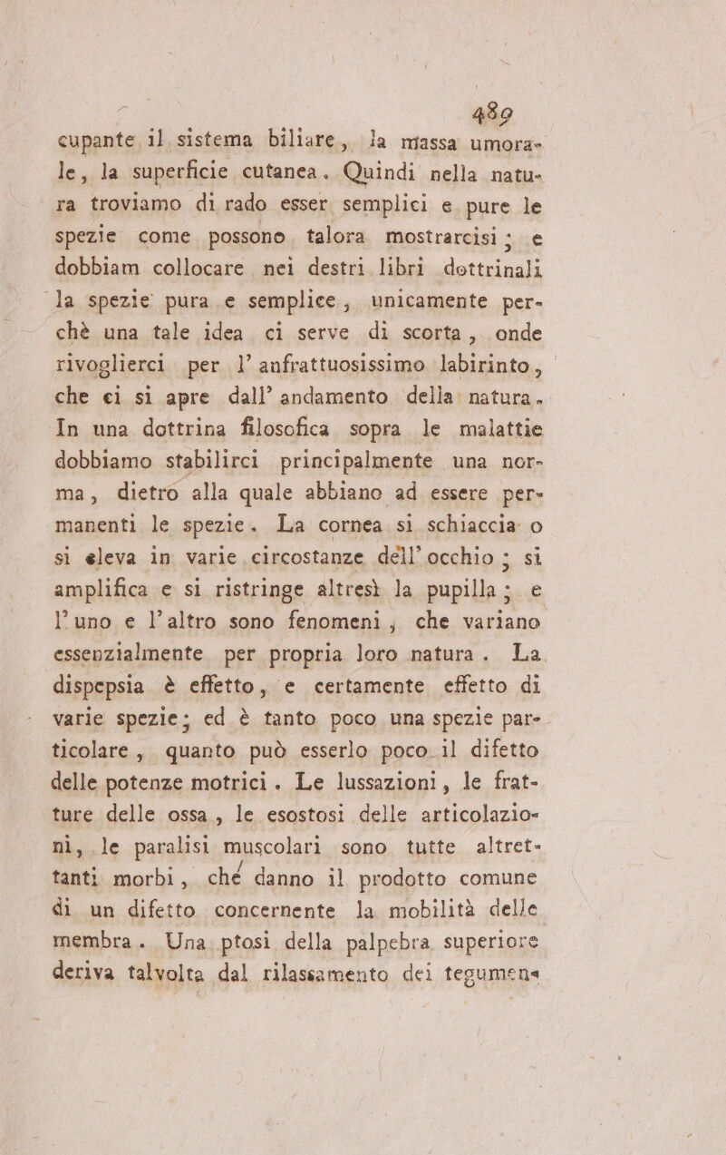 Ca, 4390 cupante il sistema biliare, la massa umora» le, la superficie cutanea. Quindi nella natu» ra troviamo di rado esser. semplici e. pure le spezie come possono, talora. mostrarcisi ; e dobbiam collocare nei destri libri dottrinali la spezie pura e semplice, unicamente per- chè una tale idea ci serve di scorta, onde rivoglierci per 1’ anfrattuosissimo labirinto, che ci si apre dall’ andamento della natura. In una dottrina filosofica sopra. le malattie dobbiamo stabilirci principalmente una nor- ma, dietro alla quale abbiano ad essere per- manenti. le spezie . La cornea si schiaccia o si eleva in varie circostanze dell’ occhio ; si amplifica e si ristringe altresì la nti e l'uno e l’altro sono fenomeni, che variano essenzialmente. per propria loro natura. La. dispepsia è effetto, e certamente effetto di varie spezie; ed è tanto poco una spezie par» ticolare, quanto può esserlo poco il difetto delle potenze motrici. Le lussazioni, le frat- ture delle ossa, le esostosi delle articolazio= «le paralisi muscolari sono tutte altret- i morbi , ché danno il prodotto comune di un difetto concernente la mobilità delle membra. Una. ptosi della palpebra superiore deriva talvolta dal rilassamento dei tegumena