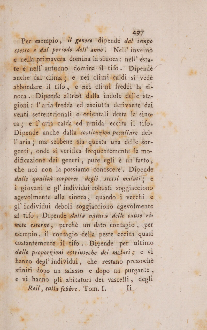 &gt;. vp | Per esempio, E? genere” ‘dipende dal tempò srsso e dal periodo dell'anno, Nell’ invernò la primavera domina la sinoca: nell’ esta» e nei climi caldi sì vede noca . © Dipende altresi dalla indole delle sta- gioni : l’aria fredda ed asciutta derivante dal venti settentrionali e orientali desta la sino» east ° aria ‘calda ved umida eccita il tifo. Dipende anche dalla costituzion peculiare del» Varia ; ma' sebbene ‘sia questa una delle sor- guai onde si verifica fr quentemente la mo- dalle pratinà corporee degli, stessi malati © e i giovani e gl’ individui robusti soggiacciono agevolmente alla sinoca, quando i vecchi e al tifo. Dirtog fagioli natura dell cause ri- mote esterne, perchè un ‘dato contagio , per esempio , il tdiflegio della peste eccita quasi Costincbimencoliafito . Dipende per ultimo hanno degl individui, che restano pressochè sfiniti dopo un salasso e dopo un purgante , e vi hanno oli abitatori dei vascelli, degli Reil, sulla febbre. Tom. I. 5A