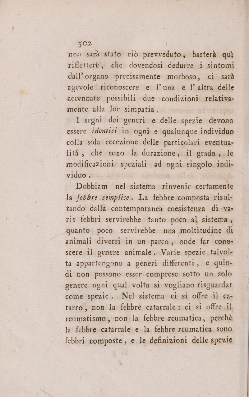 non sarà stato ciò prevveduto, basterà quì riflettere, che dovendosi dedurre i sintomi dall’ organo ‘precisamente morboso, ci sarà agevole riconoscere e l’una e l’altra delle accennate possibili due condizioni relativa- mente alla lor simpatia, I segni dei generi e delle spezie devono essere identici in ogni e qualunque individuo colla sola eccezione delle particolari eventua- lità, che sono la durazione, il grade , . le modificazioni, speziali ad ogni singolo indi» viduo . Dobbiam nel sistema rinvenir certamente la febbre semplice. La febbre composta risul. tando dalla contemporanea coesistenza di. va» rie febbri servirebbe tanto poco al sistema, quanto poco servirebbe una moltitudine di animali diversi in un parco; onde far cono» scere il genere animale. Varie spezie talvol- ta appartengono a generi differenti, e quin» di non possono esser. comprese. sotto un solo genere ogni qual volta si. vogliano risguardar come spezie. . Nel sistema ci si offre il ca- tarro, non la febbre catarrale: ci si offre il reumatismo , non: la febbre reumatica, perchè la febbre catarrale e la febbre reumatica sono febbri composte , e le definizioni delle spezie