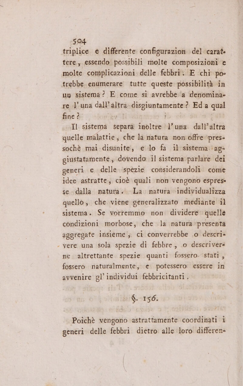 LI triplice e differente configurazion del carat tere, essendo possibili molte composizioni e molte complicazioni. delle febbri. E chi po» un sistema? E come si avrebbe ‘a denomina» re luna dall'altra. disgiuntamente:? Ed a qual fine ? vi cli” Il sistema separa inoltre l'una dall’altra quelle malattie, che la natura non offre ‘pres- sochè mai disunite!, e lo fa il sistema ag» giustatamente;, dovendo il sistema parlare dei generi e delle ‘spezie considerandoli. come idee astratte, cioè quali non vengono esprese se dalla natura... La. natura \individualizza quello, che viene generalizzato mediante il sistema. Se vorremmo non dividere quelle condizioni morbose, che la natura presenta aggregate insieme; ci converrebbe .o descri» vere una sola spezie di febbre, .o descrivere ne. altrettante. spezie quanti fossero. stati, fossero naturalmente, e. potessero essere in avvenire gl’individui febbricitanti. 018130 Poichè vengono astrattamente coordinati i generi delle febbri dietro alle loro differen»