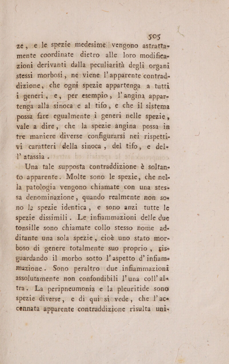 ATI 505 ze, e. le spezie medesime: vengono astratta» mente coordinate dietro alle loro modifica» zioni derivanti dalla peculiarità degli organi stessi morbosi, ne viene l'apparente contrad- dizione, che ogni spezie appartenga a tutti tenga alla sinoca e al tifo, e che il sistema possa fare egualmente i generi nelle spezie, vale a dire, che la spezie angina. possa. in tre maniere diverse configurarsi nei rispetti» vi caratteri ! della sinoca ; del tifo, e del» | atassia . bo fisizsga.: dilia Una tale supposta contraddizione: è soltane to.apparente. Molte sono le spezie, che nel. la patologia vengono chiamate con una. stes» sa denominazione, quando realmente non soe no la spezie identica, e sono anzi tutte le spezie dissimili. Le infiammazioni delle due tonsille sono chiamate collo stesso nome ad ditante una sola spezie, cioè uno stato mor-= boso di genere totalmente suo proprio, gise guardando il morbo sotto l’ aspetto d° infiame mazione. Sono peraltro due infiammazioni assolutamente non confondibili l'una coll’ ale tra. La peripneumonia e la pleuritide sono spezie diverse, e di quissicvede, che l’aca cennata apparente contraddizione risulta uni»