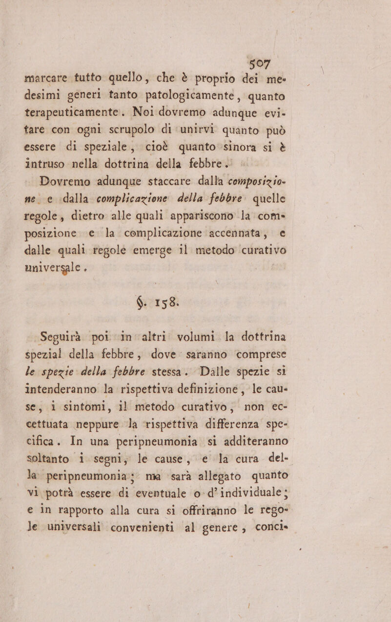 Sen marcare tutto quello, che è proprio dei me: desimi generi tanto patologicamente, quanto terapeuticamente.. Noi dovremo adunque evi- tare con ogni scrupolo di ‘unirvi quanto può essere di speziale, cioè quanto sinora si è intruso nella dottrina della febbre. Dovremo adunque staccare dalla composizie- ne. e idalla complicazione della febbre. quelle regole, dietro alle quali appariscono la com» posizione e. la complicazione accennata, e dalle quali regole emerge il metodo ‘curativo universale. (Wi 158. Seguirà poi ‘in altri. volumi la dottrina spezial della febbre, dove. saranno ‘comprese le spezie: della febbre stessa. Dalle spezie si intenderanno la rispettiva definizione, le cau- se, 1 sintomi, ll metodo curativo, non ec- cettuata neppure ‘la ‘rispettiva differenza spe- cifica. In una peripneumonia si additeranno soltanto i segni, le cause, ‘e la cura del la. peripneumonia; mia sarà allegato quanto vi ‘potrà ‘essere di eventuale o-d’individuale; e in rapporto alla cura si offriranno le rego» le universali convenienti al genere, concle