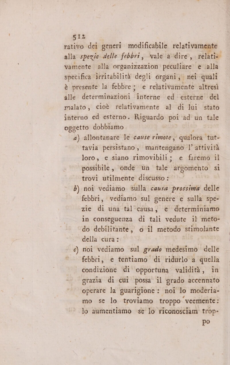 812 rativo dei generi modificabile relativamente alla spezie delle febbri, ‘vale adire, saliti vamente alla organizzazion peculiare è ‘alla specifica ‘irritabilità degli organi, nei quali è presente la febbre; e relativamente altresì alle determinazioni ‘interne ed esterne del malato, cioè relativamente al di lui stato interno ed esterno. Riguardo poi ad un tale oggetto dobbiamo a) allontanare le cause rimote, qualora tut- tavia persistano, mantengano l’attività loro, e siano rimovibili; e faremo il possibile , onde ùn tale arsomento si trovi utilmente discusso : 5) noi vediamo sulla causa prossima delle febbri, vediamo sul genere e sulla spe- zie di una talcausa, e determiniamo in conseguenza di tali vedute il meto- do debilitante, o il metodo stimolante della cura: c) noi vediamo sul grado medesimo delle febbri, e tentiamo di ridutlo a quella condizione di opportuna validità, in grazia di cui possa il grado accennato operare la guarigione : noi lo moderia- mo se lo troviamo troppo veemente: lo aumentiamo se lo riconosciam trop- po