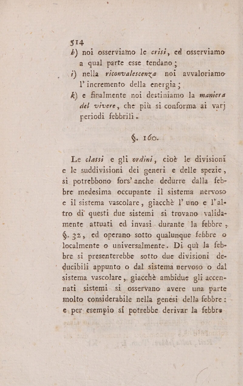 b) noi osserviamo le crisi, ed osserviamo a qual parte esse tendano ; (3) nella riconvalescenza noi avvaloriamo l’ incremento della energia ; k) e finalmente noi destiniamo la maniera del vivere, che più si conforma ai var] periodi febbrili» f. 160. Le classi e gli ordini, cioè le divisioni e le suddivisioni dei generi e delle spezie, si potrebbono: fors’ anche dedurre dalla feb- bre medesima eccupante il sistema nervoso e il sistema vascolare, giacchè l’ uno e l'al. tro di questi due sistemi si trovano valida» mente attuati ed invasi, durante ‘la febbre, $. 32, ed operano sotto qualunque febbre o localmente o universalmente. Di quì la feb» bre si presenterebbe sotto due divisioni de- ducibili appunto o dal sistema nervoso o dal sistema vascolare ,. giacchè ambidue gli accen- nati sistemi. sì osservano avere una parte molto considerabile nella genesi della febbre : e. per: esempio si potrebbe derivar la febbre.