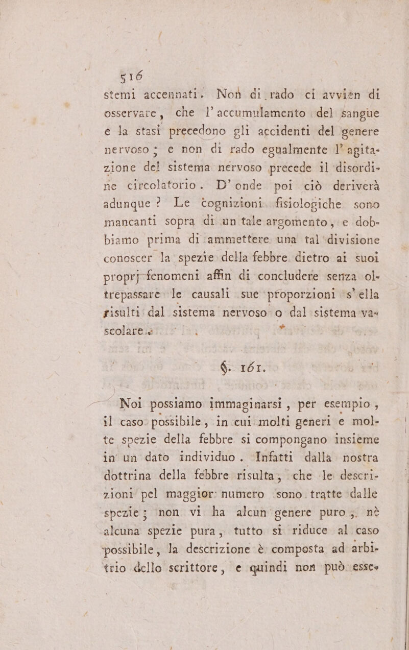 stemi accennati.» Non di rado ci avvien di osservate, che 1’ accumulamento del sangue é la stasi * precedono eli accidenti del genere nervoso | e non di rado egualmente 1° agita- zione del sistema nervoso precede il ‘disordi. ne circolatorio. D°onde poi ciò deriverà adunque ? Le cognizioni fisiologiche sono mancanti sopra di un tale argomento, e dob- biamo prima di:ammettere una tal ‘divisione conoscer la spezie della febbre dietro ai suoi proprj fenomeni affin di concludere seriza ol- trepassare le causali sue proporzioni sella sisulti dal sistema nervoso o dal sistema va» scolare.e * $. 1671. Noi possiamo immaginarsi , per esempio | il caso. possibile, in cui molti generi e mol- te spezie della febbre si compongano insieme in un dato individuo. Infatti dalla nostra dottrina della febbre risulta, che le descri- zioni pel maggior: numero ‘sono. tratte ‘dalle ‘spezie; non vi ha alcun’ genere puro ;. nè alcuna spezie pura, tutto sì riduce al caso ‘possibile, la descrizione è composta ad arbi- trio dello scrittore, e quindi non puòessce