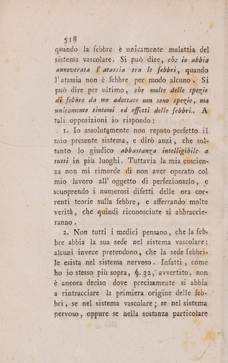 quando la febbre è unicamente malattia del sistema vascolare. Si può dire, che fo abbia annoverata È atassia “tra le febbri , quando l’atassia non è febbre per modo alcuno, Si di febbre da me adottate non sono spezie, ma unicamente sintomi ed effetti delle febbri, A tali opposizioni lo rispondo ; 1. Io assolutamente non reputo perfetto il mio presente sistema, e dirò anzi, che sol» tanto lo giudico abbastanza intelligibile. a rutti in più luoghi. Tuttavia la mia coscien- za non mì rimorde di non aver operato col scuoprendo i numerosi difetti delle ora core renti teorie sulla febbre, e afferrando' molte verità, che quindi riconosciute si abbraccie» ranno + | | 2. Non tutti i medici pensano, che la feb. bre abbia la sua sede nel sistema vascolare: alcuni invece pretendono, che la sede febbri. le esista nel sistema nervoso. Infatti, come ho io stesso più sopra, $..32,° avvertito, non è ancora deciso dove precisamente si abbia bri, se nel sistema vascolare ; se nel sistema nervoso, oppure se nella sostanza particolare