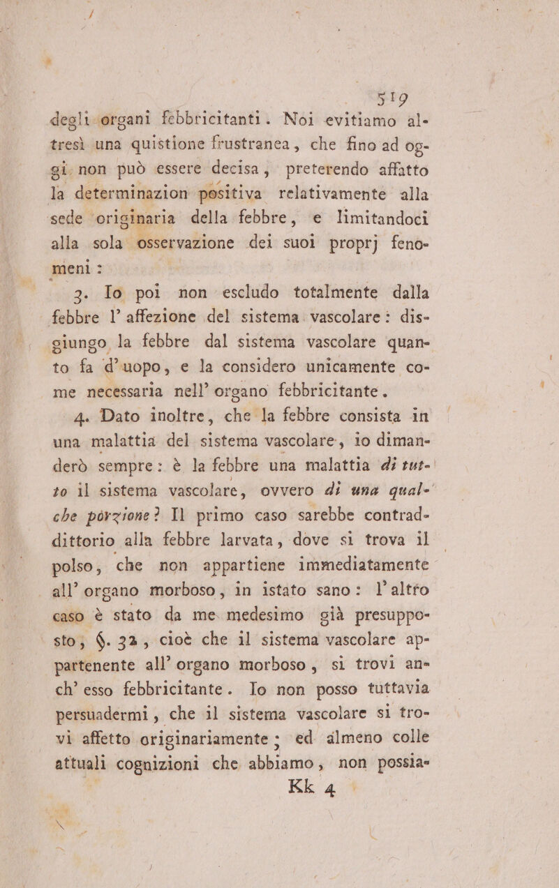 degli Li ‘organi febbricitanti. Noi Sv al. tresì una quistione frustranea, che fino ad 0g- gi. non può essere decisa, preterendo affatto d determinazion positiva relativamente alla ‘sede. ‘originaria della febbre, e limitandoci alla sola osservazione dei suoi proprj feno- meni: 3. Io poi non escludo totalmente dalla febbre 1° affezione del sistema vascolare: dis- giungo la febbre dal sistema vascolare quan- to fa d’uopo, e la considero unicamente co- me necessaria nell’ organo febbricitante . 4. Dato inoltre, che la febbre consista in una malattia del sistema vascolare, io diman- derò sempre: è la febbre una malattia di tut- to il sistema vascolare, ovvero di una qual- che porzione? Il primo caso sarebbe contrad- dittorio alla febbre larvata, dove sl trova il polso, che non appartiene immediatamente all’ organo morboso, in istato sano: l’altfo caso è stato da me medesimo già presuppo- sto; $. 32, cioè che il sistema vascolare ap- partenente all’ organo morboso, sì trovi an= ch’ esso febbricitante. Io non posso tuttavia persuadermi , che il sistema vascolare sil tro- vi affetto originariamente ; ed almeno colle attuali cognizioni che abbiamo; non possìa=