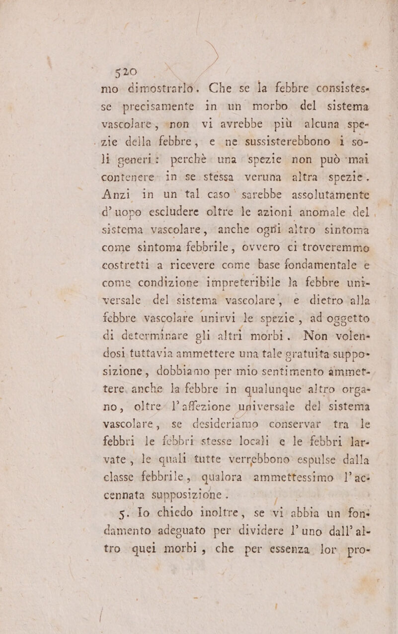 bal 520 mo dimostrarlo. Che se la febbre consistes- se precisamente in un morbo del sistema vascolare; «non vi avrebbe più alcuna spe- . zie della febbre, e ne sussisterebbono i so- li generi: perchè una spezie non può mai contenere. in se. stessa veruna altra spezie. Anzi in un tal caso' sarebbe assolutamente d’uopo escludere oltre le azioni anomale del sistema vascolare , anche ogni altro sintoma come sintoma febbrile, ovvero ci troveremme costretti a ricevere come base fondamentale è come condizione impreteribile la febbre uni- versale del sistema vascolare, \e dietro ‘alla febbre wascolafe unirvi te spezie, ad oggetto di determinare eli altri morbi . Non volen- dosi tuttavia ammettere una tale gratuita suppo» sizione, dobbiamo per mio sentimento àmmet- tere. anche la febbre in qualunque altro orga» no, oltre” l’affezione upiversale del sistema vascolare, se desideriamo conservar tra le febbri le febbri stesse locali e le febbri lare vate, le quali tutte verrebbono» espulse dalla classe febbrile, qualora ammettessimo l’ac cennata supposizione . damento adeguato per dividere l’uno dall’ al- tro quei morbi, che per essenza. lor. pro-