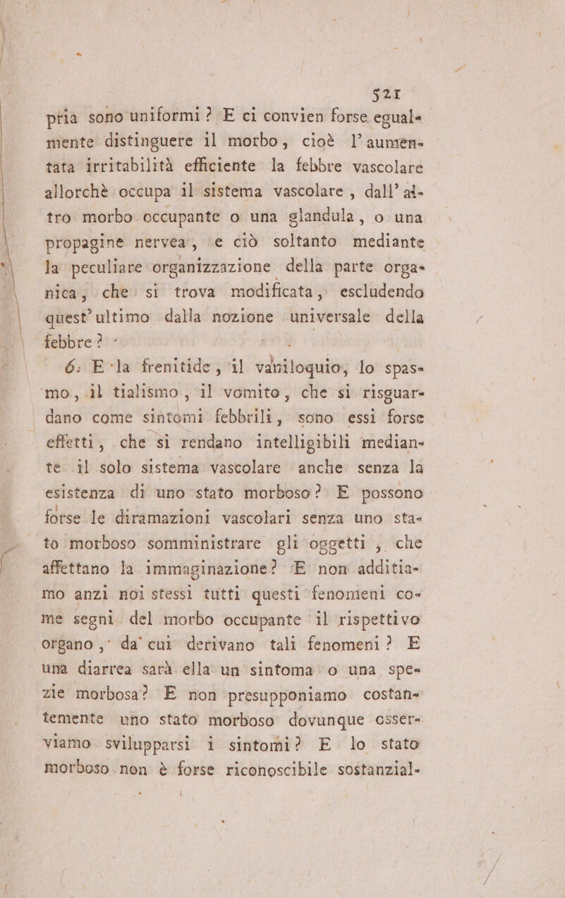 S2I pria sono uniformi ? E ci convien forse egual mente distinguere il morbo, cioè l’aumen- tata irritabilità efficiente la febbre vascolare allorchè occupa il sistema vascolare, dall’ al- tro morbo occupante o una glandula, o una tag nervea, (e ciò soltanto mediante la peculiare organizzazione della parte orga- nica, che. st trova modificata, escludendo quest’ ultimo dalla nozione Arms della febbre ? 6: Ela frenitide, il vani iloquio, lo spas» dano come sintomi febbrili, sono essi forse effetti, che si rendano intelligibili median- te il solo sistema vascolare anche senza la esistenza di uno stato morboso? E possono affettano la immaginazione? ;E non additia- mo anzi noi stessi tutti questi fenomeni co- me segni del morbo occupante il rispettivo. organo ,° da' cui derivano tali fenomeni? E una diarrea sarà. ella un sintoma ‘o una spe zie morbosa? E non presupponiamo costan» temente uno stato morboso dovunque csser= viamo svilupparsi i sintomi? E lo stato morboso non è forse riconoscibile sostanzial-