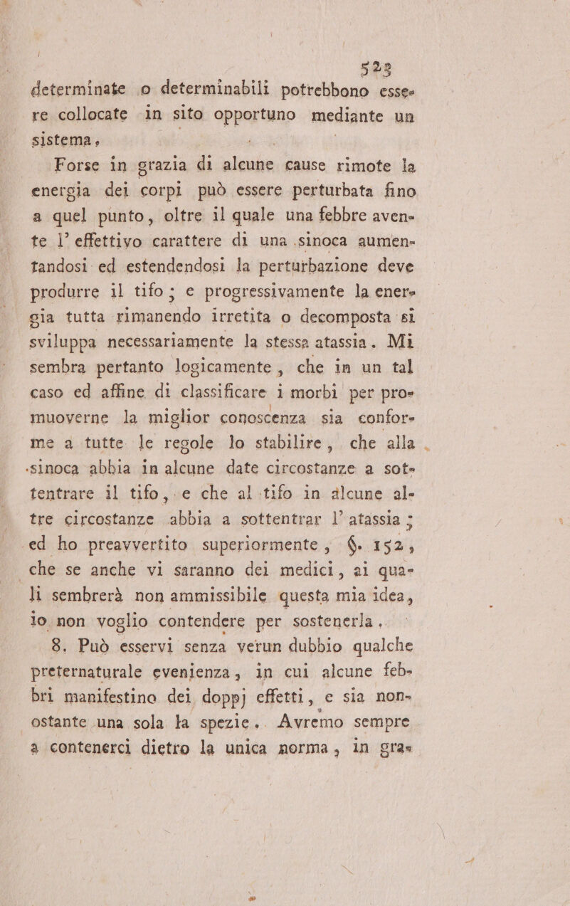 521 determinate 0 determinabili potrebbono Di re collocate in sito opportuno mediante un sistema, Forse in grazia di alcune cause rimote la energia dei corpi può essere perturbata fino a quel punto, oltre il quale una febbre avene te l effettivo carattere di una .sinoca aumen» tandosi ed estendendosi la perturbazione deve produrre il tifo; e progressivamente la ener» gia tutta rimanendo irretita o decomposta si sviluppa necessariamente la stessa atassia. Mi sembra pertanto logicamente, che in un tal caso ed affine di classificare i morbi per pro» muoverne la miglior conoscenza sia confor= me a tutte le regole lo stabilire, che alla .sinoca abbia in alcune date circostanze a sot» tentrare il tifo, e che al.tifo in alcune al tre circostanze abbia a sottentrar l’ atassia ; ‘ed ho preavvertito superiormente, $. 152, che se anche vi saranno dei medici, al qua- li sembrerà non ammissibile questa mia idea, lo. non voglio contendere per sostenerla. 8. Può esservi senza verun dubbio qualche preternaturale evenienza, in cui alcune feb» bri manifestino dei doppj effetti, ec sia non ostante una sola la spezie... Avremo sempre a contenercìi dietro la unica norma, in gras