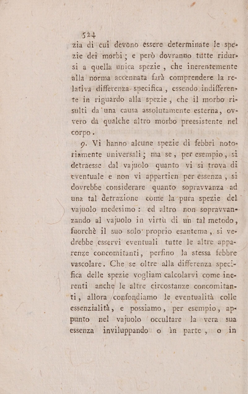 “zia di cul devono éssere determinate Te spe» zie dei ‘motbìi; e però dovranno tiitte ridur: si a quella unica spezie, che inerentemente ‘alla norma accennata farà comprendere la re- lativa differenza: specifica , essendo .indifferen» te in riguardo alla spezie, che ‘il morbo ri- sulti da'una causa assolutamente esterna, ov- vero da qualche altro morbo preesistente nel corpo . 9. Vi hanno alcune spezie di febbri noto» tiamente universali; ma se, per esempio, si detraesse. dal vajuolo quanto vi si trova di eventuale e non vi appartien per éssenza , si dovrebbe considerare quanto sopravvanza «ad una tal detrazione come la-pura spezie. del‘ vajuolo medesimo : ed altro non sopravvan=. zando al vajuolo in virtù di un tal metodo, fuorchè il suo solo‘ proprio esantema,. si ve» drebbe esservi eventuali tutte le altre appa- renze concomitanti, perfino la stessa febbre vascolare. Che se oltre: alla differenza. speci- fica delle spezie vogliam calcolarvi come ine» renti anche le altre circostanze concomitan- ti, allora /confondiamo le eventualità colle essenzialità, e possiamo, per esempio, ap- punto nel vajuolo ‘occultare. la «vera. sua essenza inviluppando. o in parte, o in