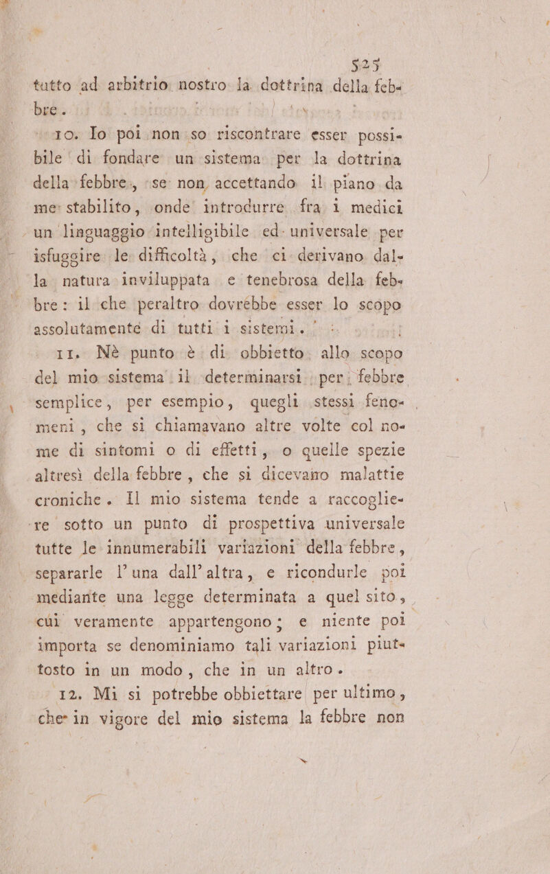 €95 tutto ad arbitrio: nostro la dottrina dela feb bre. id ina cibleta 10. Io poi. non so ciali favo Esser possi= bile ' di fondare un sistema. per la dottrina della :febbre., se non, accettando il piano da me: stabilito, onde introdurre fra 1 medici un linguaggio intelligibile ed. universale per isfuggire. le tolo; che ci derivano dal- la. natura. inviluppata e tenebrosa della feb. bre : il che peraltro dovrebbe esser lo scopo assolutamente di tutti i sistemi. | 11. Nè punto è di obbietto. allo scopo del mio sistema il determinarsi. per; febbre semplice, per esempio, quegli stessi feno- meni, che si chiamavano altre volte col no- me di sintomi o di effetti, o quelle spezie altresì della febbre, che si dicevairo malattie croniche. Il mio sistema tende a raccoglie- ‘re sotto un punto di prospettiva universale tutte le innumerabili variazioni della febbre, separarle l’una dall'altra, e ricondurle pol ‘mediante una legge determinata a quel sito, cùì veramente appartengono ; e niente poi importa se denominiamo tali variazioni piut= tosto in un modo, che in un altro. 12. Mi si potrebbe obbiettare per ultimo, che in vigore del mio sistema la febbre non