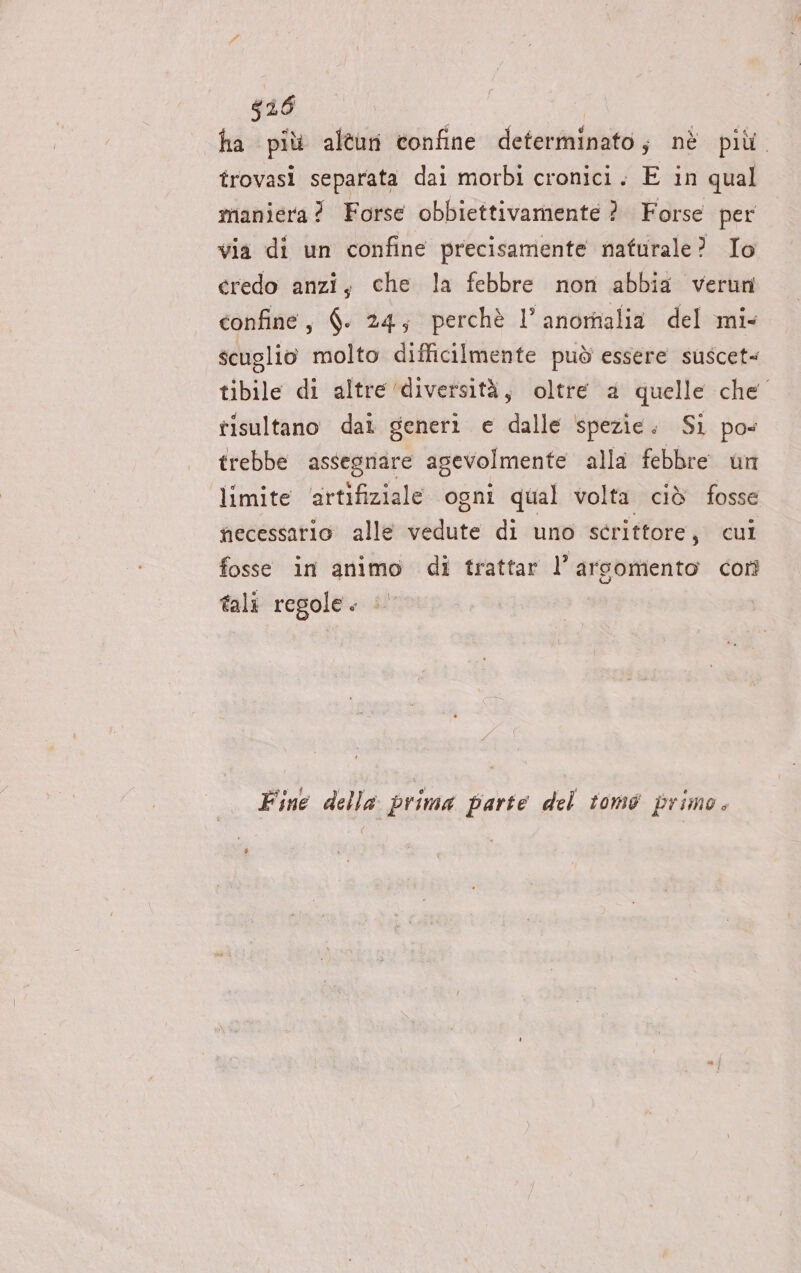 616 ha più alîun confine determinato; nè più. trovasi separata dai morbi cronici. E in qual maniera? Forse obbiettivamente ?. Forse per via di un confine precisamente naturale? Io credo anzi, che la febbre non abbia verun confine, $. 24; perchè l’ anomalia del mi. scuglio molto difficilmente può essere suscet= tibile di altre ‘diversità, oltre a quelle che” tisultano dai generi e dalle spezie. Si po trebbe assegnare agevolmente alla febbre un limite ‘artifiziale ogni qual volta ciò fosse necessario alle vedute di uno scrittore, cui fosse in animo di trattar l’arsomento corì tali regole. © Fine della prima parte del tomo primo.