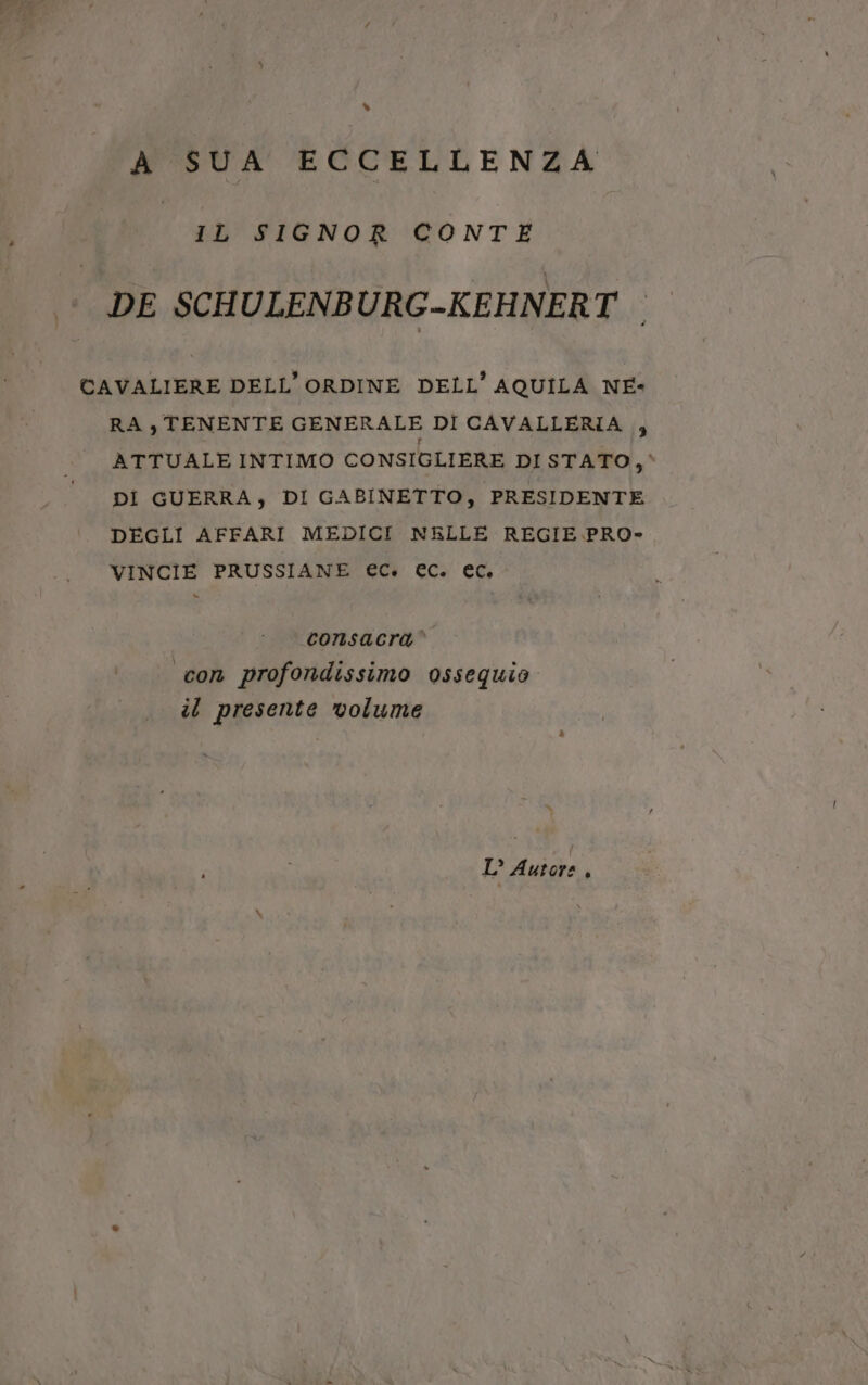 s A SUA ECCELLENZA IL SIGNOR CONTE | DE SCHULENBURG-KEHNERT | CAVALIERE DELL'ORDINE DELL’ AQUILA NE- RA , TENENTE GENERALE DÎ CAVALLERIA , ATTUALE INTIMO CONSIGLIERE DI STATO, È DI GUERRA, DI GABINETTO, PRESIDENTE DEGLI AFFARI MEDICI NELLE REGIE PRO- VINCIE PRUSSIANE ec. EC. ec, = consacra’ con profondissimo ossequio il presente volume L° Autore ,