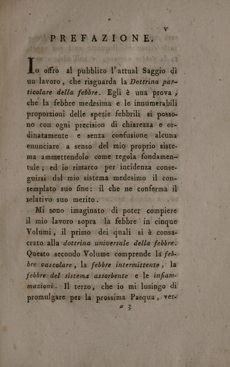 ds v (PREFAZIONE, L offro al pubblico l’attual Saggio di un lavoro , che risguarda la Dottrina par- ticolare della febbre. Egli è una prova; che. la febbre medesima e le innumerabili proporzioni delle spezie febbrili si posso- no con ogni precision di chiarezza e or- dinatamente. e senza confusione alcuna enunciare. a senso del mio» proprio siste- ma ammettendolo come regola fondamen- tale; ed io rimarco per incidenza conse- guirsi dal mio sistema ‘medesimo il con- templato suo fine: il che ne conferma il relativo suo merito. Mi sono imaginato ‘di poter compiere il mio lavoro sopra dla febbre in cinque Volumi, il primo dei quali si è consa: crato. alla dottrina universale della febbre. Questo .secondo Volume comprende la feb- bre vascolare, la febbre intermittente, la febbre» del ‘sistema assorbente e le infam- mazioni. Il terzo; che io mi lusingo di promulgare per la prossima Pasqua, ver: