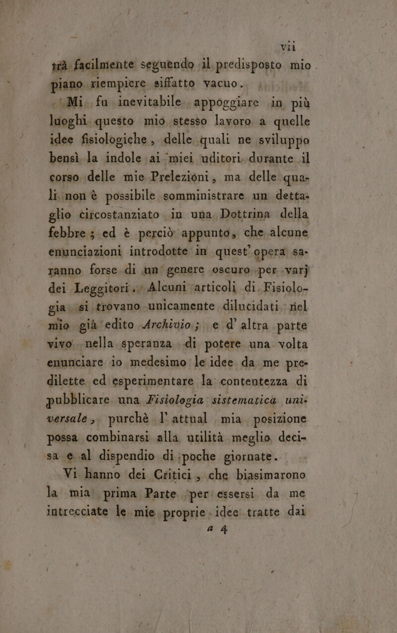 vii trà facilmente seguendo «il. predisposto mio. piano glempiere siffatto vacuo. , «Mi, fu inevitabile. appoggiare .in più luoghi, questo mio stesso lavoro a quelle idee fisiologiche , delle quali ne sviluppo bensì. la indole ai ‘miei ‘uditori, durante .il corso delle mie Prelezioni, ma delle qua. li non è possibile somministrare un detta glio circostanziato . in una, Dottrina della febbre; ed è perciò appunto, che alcune enunciazioni introdotte in quest'opera sa- ranno forse di un genere oscuro per .varj dei Leggitori. Alcuni articoli di. Fisiolo- gia si trovano unicamente dilucidati.' riel mio già edito Archivio; e d’ altra parte vivo... nella speranza di potere una. volta ‘ enunciare io medesimo le idee da me pre dilette ed esperimentare la contentezza di pubblicare una Fisiologia: sistematica uni: versale ,. purchè l’attual mia. posizione possa combinarsi alla utilità meglio, deci- sa e al dispendio di;poche giornate. Vi hanno dei Critici, che biasimarono la mia. prima Parte ‘per essersi. da me intrecciate le. mie proprie » idee. tratte dal