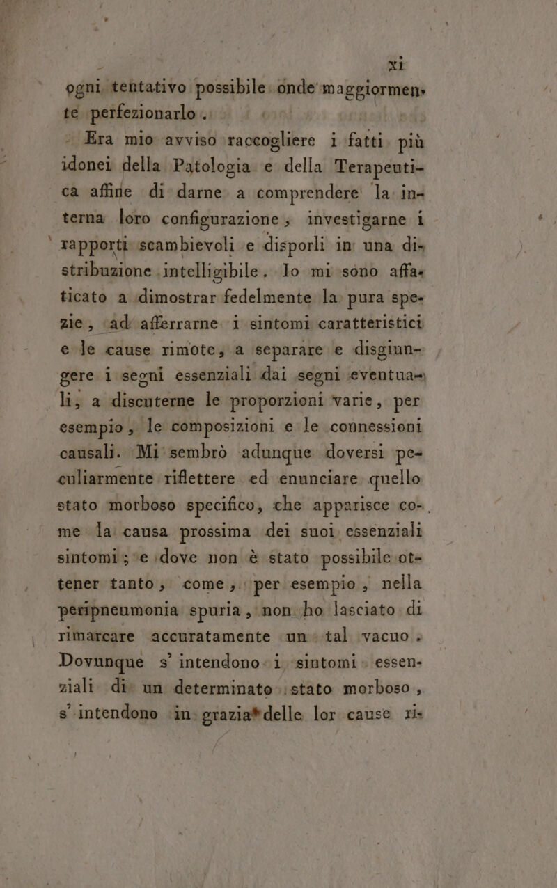 PR ogni, tentativo possibile. onde' maggiormen» te Fopefipzionazia 7 | Era mio avviso pidinio i fatti più idonei della Patologia e della Terapeuti- ca affine di darne. a comprendere la: in- terna loro configurazione; investigarne i rapporti scambievoli e disporli in una dis stribuzione intelligibile . Io mi sono affa« ticato a idimostrar fedelmente la. pura spe» zie, «ad afferrarne i sintomi caratteristici e Je cause rimote, a separare e disgiun- gere i segni essenziali dai segni seventua» lis a discuterne le proporzioni varie, per esempio , le composizioni e le connessioni causali. Mi: sembrò ‘adunque doversi pe- culiarmente riflettere. ed enunciare quello stato morboso specifico, che apparisce co-. me la causa prossima dei suoi, essenziali sintomi; ‘e dove non è stato possibile .ot- tener tanto, come, per esempio, nella peripneumonia spuria, non-ho lasciato. di rimarcare accuratamente une .tal vacno . Dovunque s’ intendono. i ‘sintomi. essen- ziali. di. un determinato.:stato morboso , s'intendono ‘in: grazia*delle lor cause ris