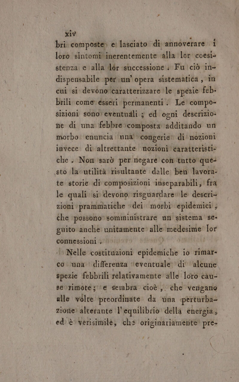 bri. composte e lasciato di annoverare i loro sintomi inerentemente ‘alla lor coesì» stenza. e alla dor successione i Fu ciò in- dispensabile per ‘un’ opera sistematica, in cui st devono caratterizzare ‘le spezie feb. brili come esseri permanenti : Le compo- sizioni sono: eventudli ; ed ogni descrizio» ne di una febbre composta ‘additando un morbo enuncia ‘una’ congerie’ di nozioni invece. di altrettante nozioni caratteristi. che. Non sarò per negare con tutto que: sto la-utilità risultante dalle. ben lavora: te storie di composizioni inseparabili, fra le quali si devono, risguardare le desceri- zioni prammatiche “dei morbi epidemici , che ‘possono’ somministrare un sistema se- guito anche unitamente: alle medesime lor connessioni . | Nelle costituzioni epidemiche io rimar- co una ' differenza “eventuale: di' alcune spezie febbrili relativamente alle loro cau- serrimote; e sembra cioè, che ‘verigano alle volte ‘preordinate da na perturba- zione: alterante l'equilibrio. della energia; ed è verisimile, che originariamente. pre-