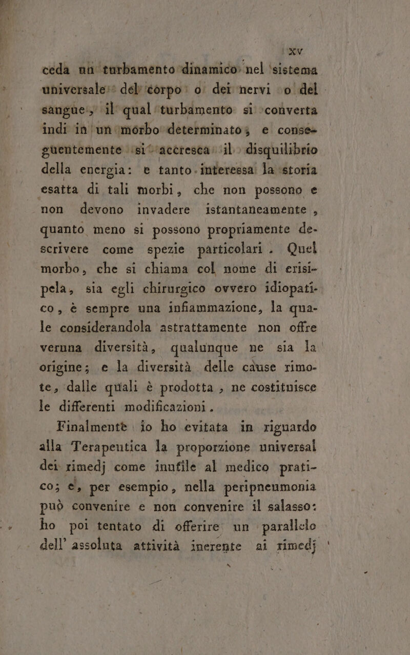 ceda nn turbamento dinamico» nel ‘sistema sangue, il qual'turbamento si ‘converta indi in un ‘morbo determinatog e conse+ guentemente ‘si 'accresca. il disquilibrio della energia: è tanto.interessa la ‘storia non devono invadere istantaneamente , quanto meno si possono propriamente de- scrivere. come spezie particolari . Quel morbo, che si chiama col nome di erisi- pela; sia egli chirurgico ovvero idiopati- co, è sempre una infiammazione, la qua- le considerandola astrattamente non offre veruna diversità, qualunque ne sia la. origine; e la diversità delle cause rimo- te, dalle quali è prodotta , ne costituisce le differenti modificazioni. Finalmentè io ho evitata in riguardo alla Terapentica la proporzione universal dei rimedj come inufile al medico prati- co; per esempio, nella peripnenmonia può convenire e non convenire il salasso: ho poi tentato di offerire un parallelo dell’ assoluta attività inerente ai rimedj | &amp;