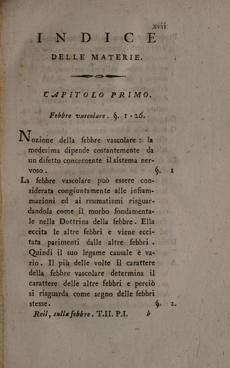 sf Diitre È DELLE MATERIE. CAPITOLO PRIMO. Febbre vascolare. $.. 1 - 26. ozione .della febbre. vascolare + la medesima dipende costantemente da. un difetto concernente il sistema ner- voso . 7 tf OR La febbre vascolare può essere con- siderata congiuntamente alle infiam- ‘3mazioni ed al reumatismi risguar- dandola come il morbo fondamenta» le nella Dottrina della febbre. Ella eccita le altre febbri e viene ecci- tata. parimenti dalle ‘altre. febbri . Quindi il suo legame causale è va- rio. Il più delle volte il carattere della febbre vascolare ‘determina il carattere: delle altre febbri e perciò si risguarda come segno delle febbri stesse. $. 2. Reil, sulla febbre. 'T.II. P.I. b