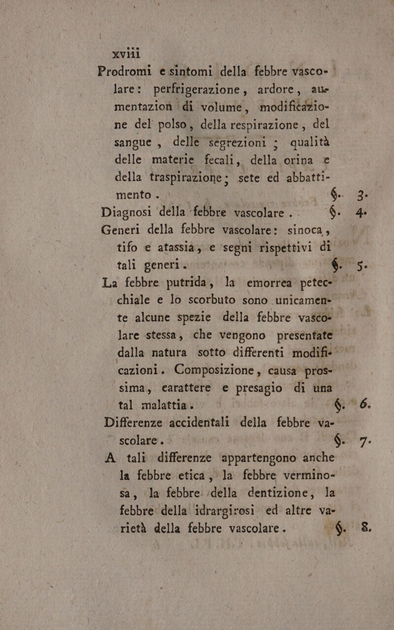 xvlii Prodromi e sintomi della febbre vasco» lare: perfrigerazione, ardore, ale mentazion ‘di volume, | modificazio» ne del polso, della respirazione , del sangue , delle ‘segrezioni ; qualità delle. materie fecali, della orina € della traspirazione; sete ed abbatti- mento . | $ Diagnosi ‘della. ‘febbre vascolare . 6. Generi della febbre vascolare: sinoca, tifo e atassia, e ‘segni wc di La febbre putrida, la emorrea petec= te alcune spezie della febbre vasco» lare stessa, che vengono presenfate cazioni . Composizione , causa pros- sima, carattere e presagio di una tal malattia. | Differenze accidentali della febbre va- scolare. Sa $. A tali differenze ‘appartengono anche la febbre etica, la febbre vermino- sa, la febbre della dentizione, la febbre della idrargirosi ed altre va