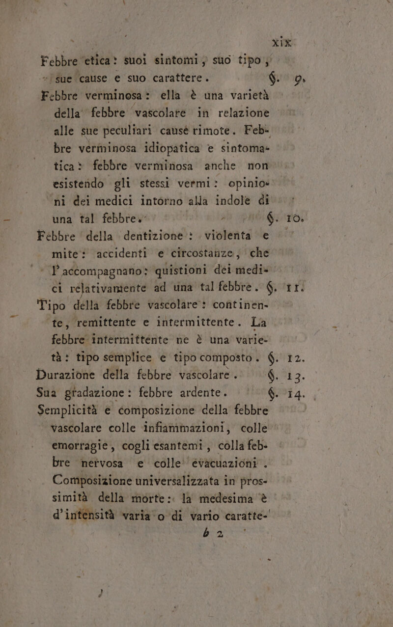 Febbre ‘etica: suoi sintomi ; suo tipos' “'sue cause e suo carattere. $. 9» Febbre verminosa: ella è una varietà della febbre ‘vascolare in relazione alle sue peculiari causè rimote. Feb- bre verminosa idiopatica e sintoma- tica: febbre verminosa anche non esistendo gli stessi vermi: opinio» nì dei medici intorno alla indole di una tal febbre» al PUO GTO: Febbre della dentizione : violenta e mite: accidenti e circostanze; che | I’ accompagnano» quistioni déi medi» ci rélativamiente ad una tal febbre. 6. ‘Ir. Tipo della febbre vascolare: continen- te, remittente e intermittente. La febbre intermittente ne è una varie tà: tipo semplice e tipo composto. $. 12. Durazione della febbre vascolare . $. 13. Sua gradazione: febbre ardente. |’ 6. 14. Semplicità e composizione della febbre vascolare colle ‘infiammazioni, colle emorragie, cogli esantemi, colla feb- bre nervosa e colle‘ évacuazioni . Composizione universalizzata in pros- simità della morte: la medesima è d’intensità varia‘o di vario caratte-' PE