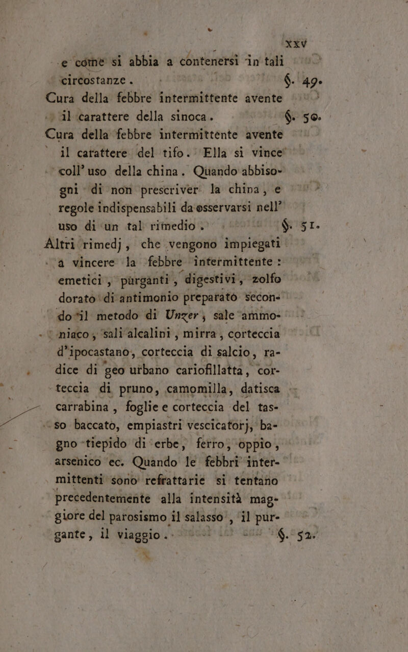 = - e come si abbia a contenersi ‘in tali ‘circostanze . $. 49. ‘coll’ uso della china. Quando'abbiso» gni di non prescriver la china, e regole indispensabili da ‘osservarsi nell’ ‘a vincere la «febbre intermittente : emetici ,  purganti , 5 ‘digestivi, zolfo dorato ‘di antimonio preparatò Secon- dosil metodo di Unger; sale” ‘ammo- ' niaco y ‘sali ‘alcalini, mirra, corteccia d’ ipocastano, corteccia di METTO ra- dice di geo urbano cariofillatta, cor- - teccia di pruno, camomilla, datisca carrabina , foglie e corteccia del tas- ‘so baccato, empiastri vescicator), ba- gno «tiepido di ‘erbe, ferro, ‘oppio, arsenico ‘ec. Quando le febbri inter- mittenti sono’ refrattarie si tentano precedentemente alla intensità mag- giore del parosismo, il salasso, ‘il pur- 7