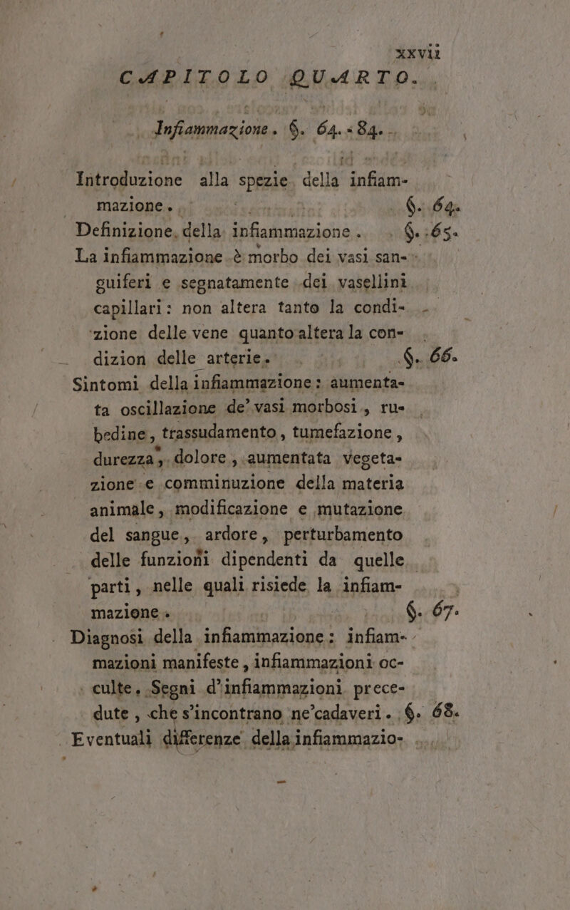 CAPITOLO QUARTO. | Iofarmazion. $. Gus ale i / 1 izicne alla spezie della x Bijiy | mazione», natia MIT.LA Definizione, della. infiammazione... $.:65= La infiammazione è morbo dei vasi san=» suiferi e segnatamente dei vasellini capillari: non altera tanto la condi-. .. ‘zione delle vene quanto‘altera la con= . dizion delle arterie... G. 68. Sintomi della infiammazione: aumenta- ta oscillazione de’ vasi morbosi , rus bedine, trassudamento, tumefazione, durezza), .dolore., «aumentata vegeta- zione -e comminuzione della materia animale , modificazione e mutazione PR del sangue. ardore, perturbamento delle funziofii dipendenti da quelle. parti , nelle quali risiede la infiam- ... — mazione » ia fi r7 Diagnosi della PR tt infiam=. mazioni manifeste , infiammazioni oc- | culte, Segni sabiioi prece- dute , che s'incontrano ‘ne’cadaveri. 6. 68. Eventuali differenze. della infiammazio-