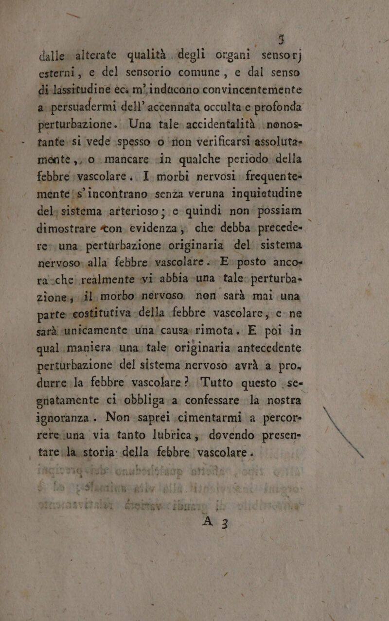 dalle: alterate qualità degli organi sensor; esterni, e del sensorio comune, e dal senso di lassitudine èci m}. inducono convincentemente a persuadermi dell’ accennata occulta e profonda perturbazione. Una tale accidentalità \ nonos- tante si vede spesso «o ‘ron verificarsi assoluta» mente ,, 0 mancare «in qualche periodo. della febbre vascolare .. I. morbi nervosi. frequentes mente {s'incontrano senza veruna inquietudine del sistema arterioso ; e quindi non‘ possiam dimostrare ton, evidenza; che: debba precede- rev. una. pertarbazione originaria del. sistema nervoso: alla febbre vascolare «E posto anco» ra che: realmente «vi abbia una &gt; tale: perturba- zione; il motbo nervoso. non sarà mali una patte costitutiva della febbre vascolare; e. ne sarà. unicamente una causarimota. E poi in qual. maniera una; tale originaria antecedente perturbazione del sistema nervoso avrà. a pro, durre la febbre vascolare? Tutto questo .se- gnatamente ci. obbliga.a confessare la nostra ignoranza . Non saprei ;cimentarmi a percore rere.iuna via tanto lubtica; dovendo presen» tare.la. storia della febbre vascolare.