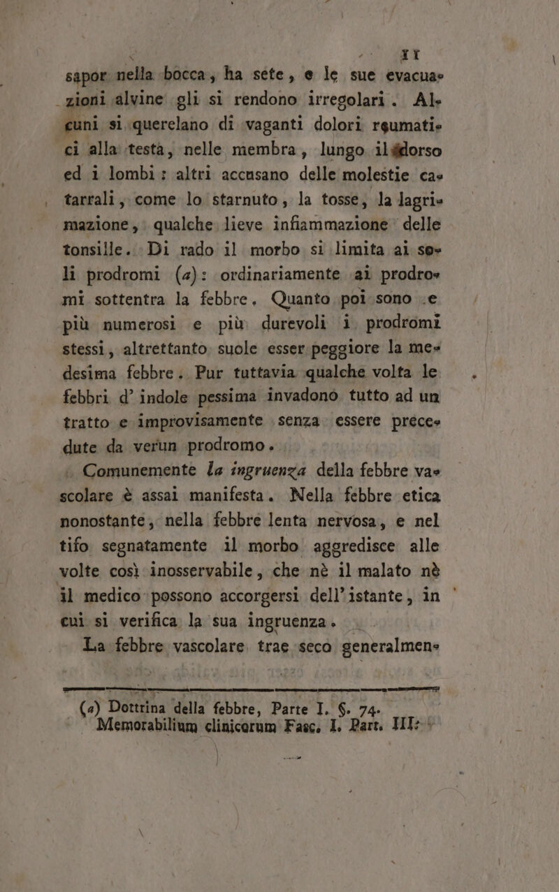 ; TI sapor cieli bocca, ha sete, e le sue evacuae zioni alvine gli si rendono irregolari. Al cuni si,querelano di vaganti dolori rgumatie ci alla testa, nelle membra, lungo ildfdorso ed i lombi: altri accusano delle molestie cas tarrali, come lo starnuto, la tosse, la lagri» mazione ,. qualche lieve infiammazione delle tonsille. Di rado il morbo si limita ai se» li prodromi (4): ordinariamente ai prodros mi sottentra la febbre, Quanto poi.sono .e più numerosi e più durevoli i. prodromi stessi, altrettanto. suole esser.peggiore la me» desima febbre .. Pur tuttavia qualche volta le febbri d’ indole pessima invadono tutto ad un tratto e improvisamente senza. essere prece» dute da verun prodromo. Comunemente Za ingruenza della febbre va» scolare è assai manifesta. Nella febbre etica nonostante; nella febbre lenta nervosa, e nel tifo segnatamente il morbo aggredisce alle. volte così inosservabile, che nè il malato nè il medico possono accorgersi dell’istante, in cui. si verifica la sua ingruenza. La febbre vascolare. trae seco generalmene era RI ee CI e pe CO TE) —_————_——_———m6 (4) Dottrina della febbre, Parte I. $. 74. Memorabilium clinicorum Fasc. I. Par. HI: neri