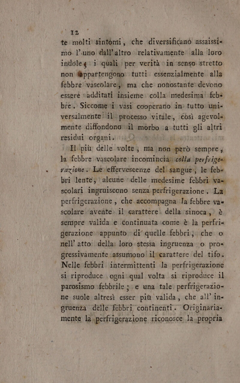 te molti sintomi, che diversificanò assaissi- mo. l’.uno «all’altro relativamente: alla ‘loro inttole4 | i quali | per verità vin ‘senso. stretto non @ppartengono tutti. essenzialmente alla febbre vascolare» ma che nonostante: devono ‘esserè “additati insieme: colla medesima! febe bre. Siccome vasi cooperano in: tutto uni» versalmente: il. pracesso vitale:, (così agevola. mente ‘diffondono. al morbo. atutti gli altri residui organi. Ly H più delle volte; mia non però sempre, la febbre vascolare incomincias colla | perfriges razione. Lerleffervescenze deli sangue») le feb« bri lente; alcune ‘delle medesime febbri van scolari ingruiscono senza perfriserazione. La. perfriserazione, che. accompagna ila febbre va» scolare ‘avente. il carattere. della :sinoca., è sempre valida e continuata come è la perfri= derazione»vappunto ‘di’ quelle febbri}. che o nell’ atto: della» loro stessa ingruenza ‘0 pro« gressivamente ‘assumono! il‘carattere ‘del tifo. Nelle febbri intermittenti la perfrisetazione si riproduce. ogni: qual volta si riproduce il parosismo febbrile ;. e una tale. perfrigerazio= ne suole altresì esser più valida, che ail’ in- gruenza delle febbri continenti. Originaria- mente la. perfrigerazione riconosce la..propria
