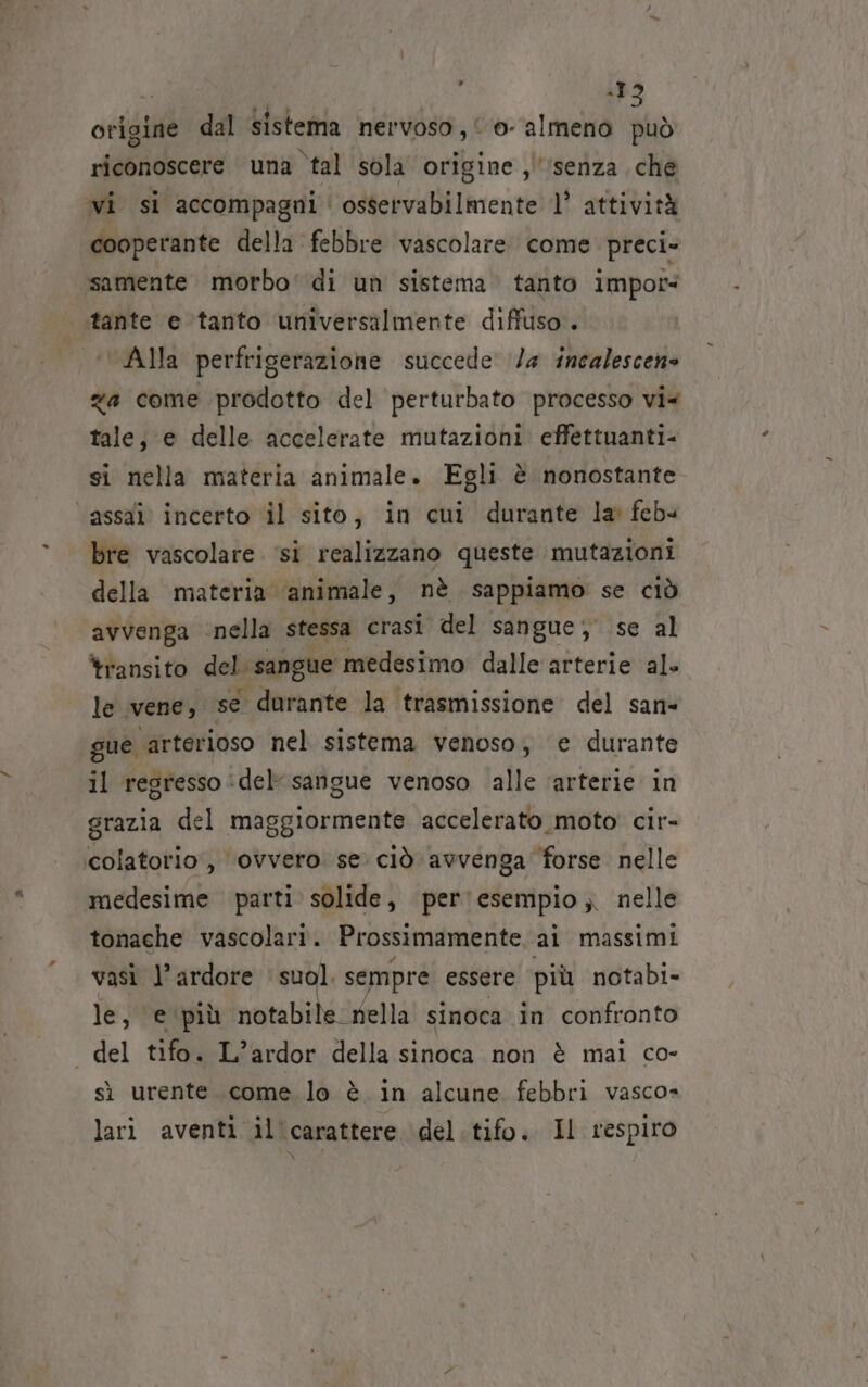 ; 19 origine dal Sistema nervoso ; | ©. almeno può riconoscere una ‘tal sola origine ,'senza che vi si accompagni‘ osservabilmente l° attività cooperante della febbre vascolare come preci» samente morbo' di un sistema tanto impoî tante e tanto universalmente diffuso. | ‘Alla perfrigerazione succede’ 1/4 incalescene za come prodotto del perturbato processo vi tale, e delle accelerate mutazioni effettuanti- si nella materia animale. Egli è nonostante ‘assai incerto ‘il sito, in cui durante la feb« bre vascolare ‘si realizzano queste mutazioni della materia ‘animale, nè sappiamo se ciò ‘avvenga nella stessa crast del sangue; se al transito del. ‘sangue medesimo dalle arterie al. le vene, se durante la trasmissione del san- gue arterioso nel sistema venoso, e durante il regresso :del sangue venoso alle ‘arterie in grazia del maggiormente accelerato moto cir- colatorio , ‘ovvero: se. ciò avvenga forse. nelle medesime parti solide, per esempio ;. nelle tonache vascolari. Prossimamente. ai massimi vasì l’ardore suol. sempre essere più notabi- le, ‘e‘più notabile. nella sinoca in confronto « del tifo. L’ardor della sinoca non è mai co- sì urente..come lo è in alcune febbri vasco» lari aventi il carattere del.tifo. Il respiro