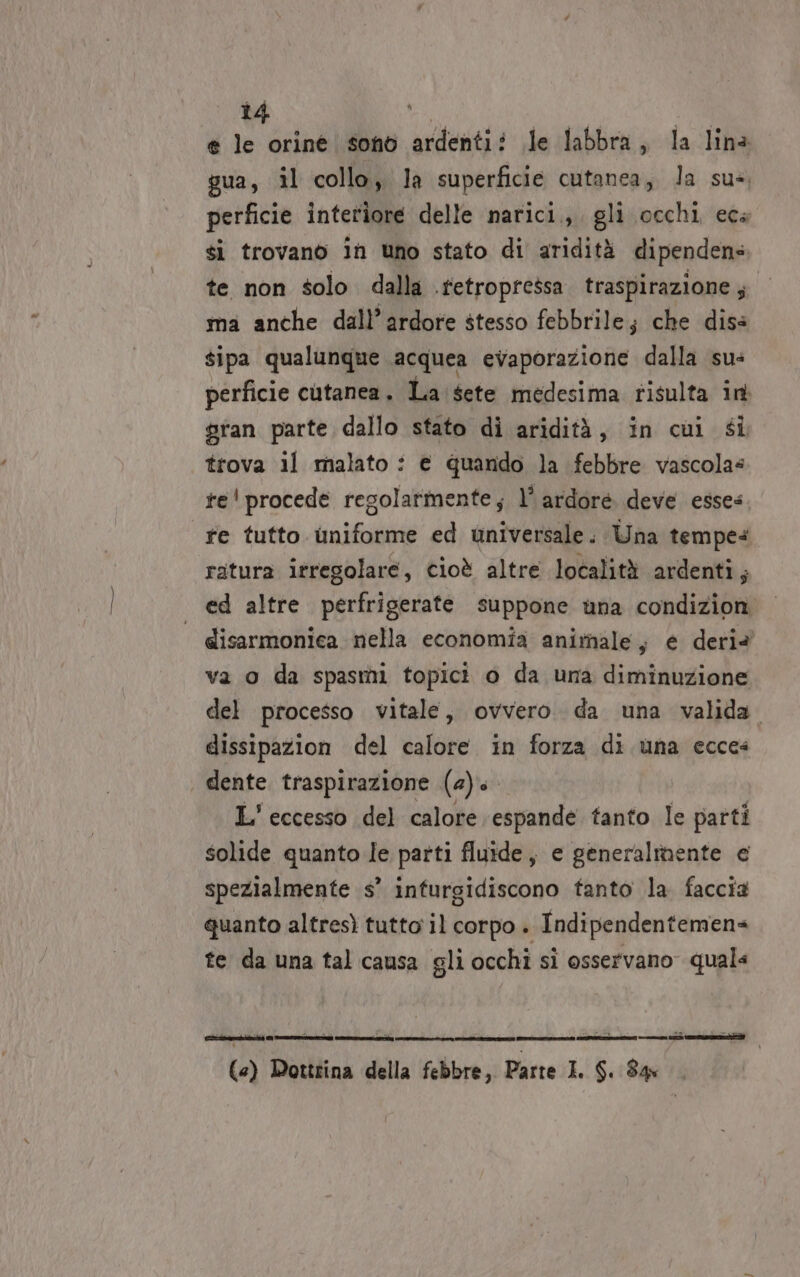 e le orine sono ardenti? le labbra, la lina gua, il collo, la superficie cutanea, la sus, perficie interiore delle narici., gli occhi ecs si trovano in uno stato di aridità dipendens te non solo dalla .tetropressa traspirazione; ma anche dall’ardore stesso febbrile; che diss sipa qualunque acquea evaporazione dalla sus perficie cutanea. La sete medesima tisulta in gran parte dallo stato di aridità, in cui si trova il malato : € quando la febbre vascolas te' procede regolarmente; l° ardore deve esses fe tutto uniforme ed universale. Una tempes ratura irregolare, cioè altre località ardenti; ed altre perfrigerate suppone una condizion | disarmonica nella economia animale, e deriè va o da spasmi topici o da una diminuzione del processo vitale, ovvero. da una valida. dissipazion del calore in forza di una ecces dente traspirazione (4) L' eccesso del calore espande tanto le parti solide quanto le parti fluide, e generalinente e spezialmente s’ infurgidiscono tanto la. faccia quanto altresì tutto il corpo . Indipendentemens te da una tal causa gli occhi si osservano quals ì siii o si S Ralf o TS ARA SE ti («) Dottrina della febbre, Parte I. SL 84