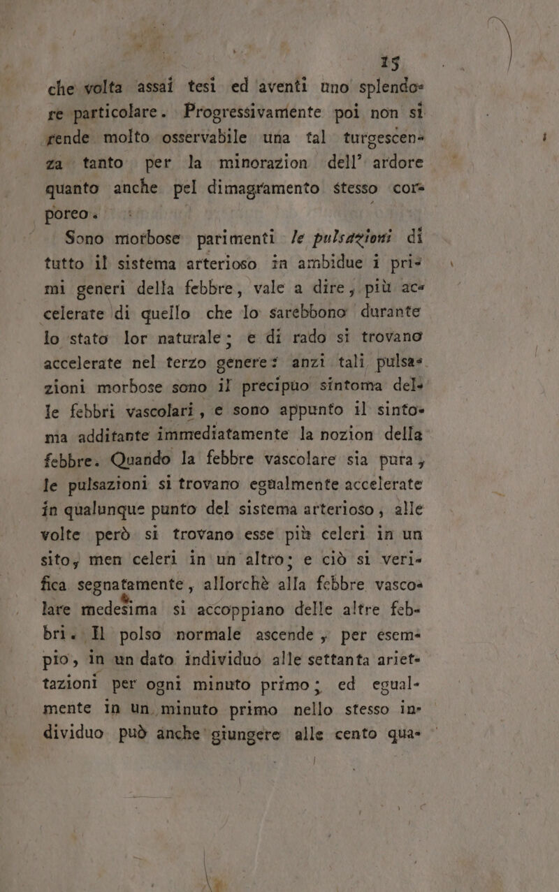 che volta ‘assai tesi. ed ‘aventi uno splendo= re particolare . Progressivamente poi non si «rende molto osservabile una tal turgescen= za tanto. per la minorazion dell’ ardore quanto anche pel dimagramento stesso cor poreo + Sono motbose parimenti /e pulsazioni di tutto il sistema arterioso in ambidue i pris mi generi della febbre, vale a dire, più ace celerate \di quello che lo sarebbono durante lo stato lor naturale; e di rado si trovano accelerate nel terzo genere? anzi tali pulsa= zioni morbose sono il precipuo sintoma del le febbri vascolari, e sono appunto il sinto» ma additante immediatamente la nozion della febbre. Quando la febbre vascolare sia pura; le pulsazioni si trovano egualmente accelerate in qualunque punto del sistema arterioso ; alle volte però si trovano esse più celeri in un sito; men celeri in un'altro; e ciò si veri- fica segnatamente, allorchè alla febbre vascoè lare medesima si accoppiano delle altre feb- bri. H polso normale ascende , per esem pio, in un dato individuo alle settanta ariet- tazioni per ogni minuto primo; ed egual- mente In un. minuto primo nello stesso in» dividuo può anche giungere alle cento qua- |
