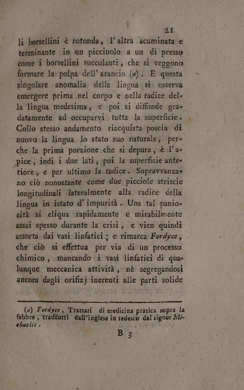 Lt 4î ii botsellini è rotonda; l’altra ‘acuminata e terminante in un picciuolo a un di presso tome i borsellini succulanti, che si vessono formare la: polpa dell’ arancio (a). È questa singolare anomalia dellà lingua si. osserva emergere prima nel corpo e nella radice del- la lingua medesima; e poi si diffonde gra datamente ad occuparvi. tutta la superficie Collo stesso andamento riacquista ‘poscia di ‘ nuovo la lirigua lo sfato suo tsiaturale; pers che la prima porzione.che si depura; è l’ as pice; indi i due lati; poi la superficie antes riore, € per ultimo fa radice. Soprtavvanzas no ciò nonostante come due picciole striscie longitudinali lateralmente alla radice della lingua in istato d’ impurità . Una tal panio» sità si eliqua ‘rapidamente e mirabilmente assai spesso durante la crisi; e vien quindi assorta. dai vasi linfatici : e rimarca Fordyce, che ciò si effettua per via di un processo chimico , mancando i vasi linfatici di qua» lunque meccanica attività; nè segregandosi ancora dagli orifizj inerenti alle parti solide vi (a) Fordyce, Trattati di medicina pratica sopra la pere ; traddotti dall’inglese in tedesco dal signor Mi- [) Re iS o . Pal SEE »