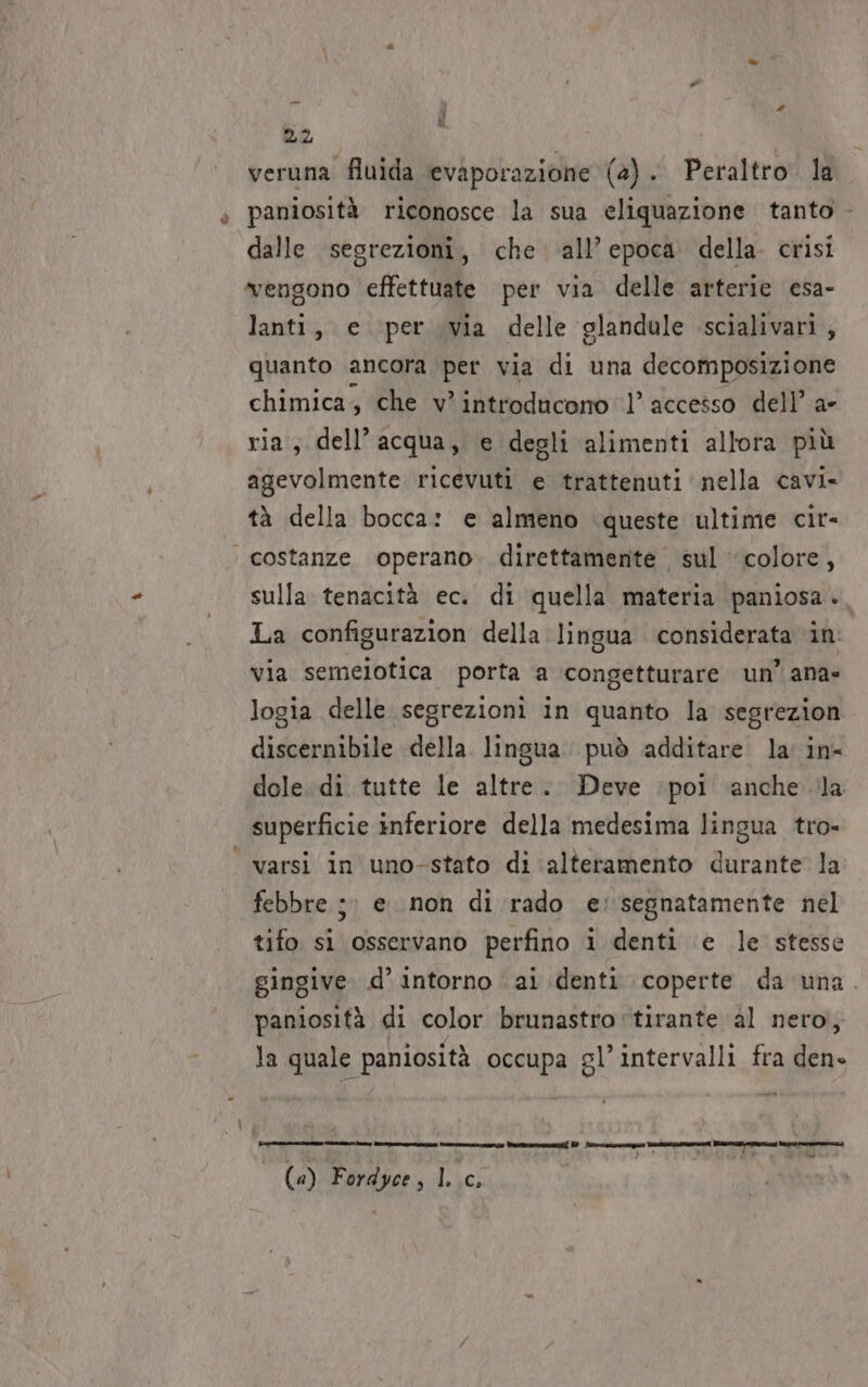 È UL 22 veruna fluida ‘evaporazione (4) . Peraltro la paniosità riconosce la sua eliquazione tanto - dalle sesrezioni, che all’epoca della. crisi vengono effettuate per via delle arterie esa- lanti, e ‘per via delle glandule scialivari, quanto ancora per via di una decomposizione chimica, che v* introducono l’ accesso dell’ a- ria, dell’acqua, e degli alimenti allora più agevolmente ricevuti e trattenuti nella cavi» tà della bocca: e almeno queste ultime cir- ‘ costanze operano. direttamente sul colore, sulla tenacità ec. di quella materia paniosa . La configurazion della lingua considerata in via semeiotica porta a congetturare un’ ana- logia delle segrezioni in quanto la segrezion discernibile della. lingua. può additare la in- dole. di tutte le altre... Deve ‘poi ‘anche la superficie inferiore della medesima lingua tro- varsi in uno-stato di alteramento durante la febbre ;: e non di rado e: segnatamente nel tifo. si osservano perfino î denti ‘e le stesse gingive d’ intorno ai denti coperte da una. paniosità di color brunastro'tirante al nero, la quale paniosità occupa gl’intervalli fra den» Ron iii prin E e qgireegney Meran EN dts ogni » &gt; CAN