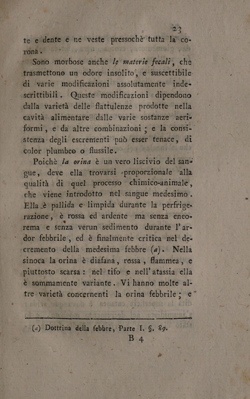 27 te e' dente è ne ‘veste pressochè” tutta la\co- ronà. | ©* | À ‘Sono morbose alehi le materie fecali, che trasmettono un odore insolito, e suscettibile. di varie modificazioni assolutamerite’ inde» scrittibili. Queste modificazioni « dipendono dalla varietà delle flattulenze prodotte nella cavità alimentare’ dalle varie sostanze aeri* formi, e da altre combinazioni ; e la consi- stenza: degli escrementi può esser tenace, di color Pluto o flussile. Poichè Za orina è ‘un vero liscivio del ‘san® sue, deve ella ‘trovatsi «proporzionale ‘alla qualità di ‘quel. processo chimico-animale , che viene introdotto nel .sansue medesimo . Ella è pallida e limpida durante la perfrige. razione , è rossa ed ardente ma senza eneo- rema e senza verun sedimento durante l’ar- dor febbrile, ed è finalmente critica ‘nel de- ‘eremento. della medesima febbre (a). Nella sinoca la orina è diafana, rossa, flammea, e piuttosto scarsa : nel’ tifo e nell’atassia ella è sommamente variante. Vi hanno molte al- tre varietà concernenti la orina febbrile ; e“ n _———m—=xs -—_—————__nu omar Wii Wi. m—————Ò @ce1@&lt;r omeuzui) (a) Dottrina della febbre, Parte I. $. 89.