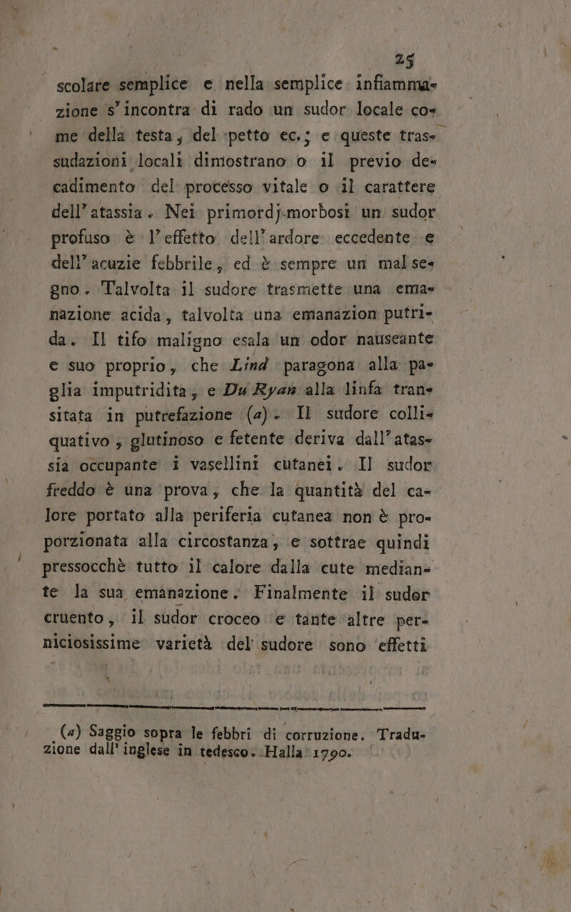 - scolare semplice e nella semplice. infiamma» zione s'incontra di rado un sudor locale cos me della testa, del petto ec.; e queste trase. sudazioni locali dimostrano o il previo de» cadimento del processo vitale o .il carattere dell’ atassia. Nei primordj.morbosi un; sudor profuso è l’effetto dell’ardore: eccedente. e dell’acuzie febbrile, ed è sempre un malse» gno. Talvolta il sudore trasmette una ema» nazione acida, talvolta una emanazion putri- da. Il tifo maligno esala un odor nauseante e suo proprio, che Lind paragona alla pa- glia imputridita; e Dy Ryan alla linfa trane sitata in putrefazione (2). Il sudore colli- quativo ; glutinoso e fetente deriva dall’atas- sia occupante i vasellini cutanei. .Il sudor freddo è una ‘prova, che la quantità del ca- lore portato alla periferia cutanea non è pro» porzionata alla circostanza; e sottrae quindi pressocchè tutto il calore dalla cute mediane te la sua emanazione. Finalmente il sudor cruento ,. il sudor croceo ‘e tante ‘altre per- niciosissime varietà del sudore sono ‘effetti LI ani ——_—— =_—c—————_____g tare ni i (4) Saggio sopra le febbri di corruzione. Tradu- zione dall’ inglese in tedesco. -Halla: 1790.
